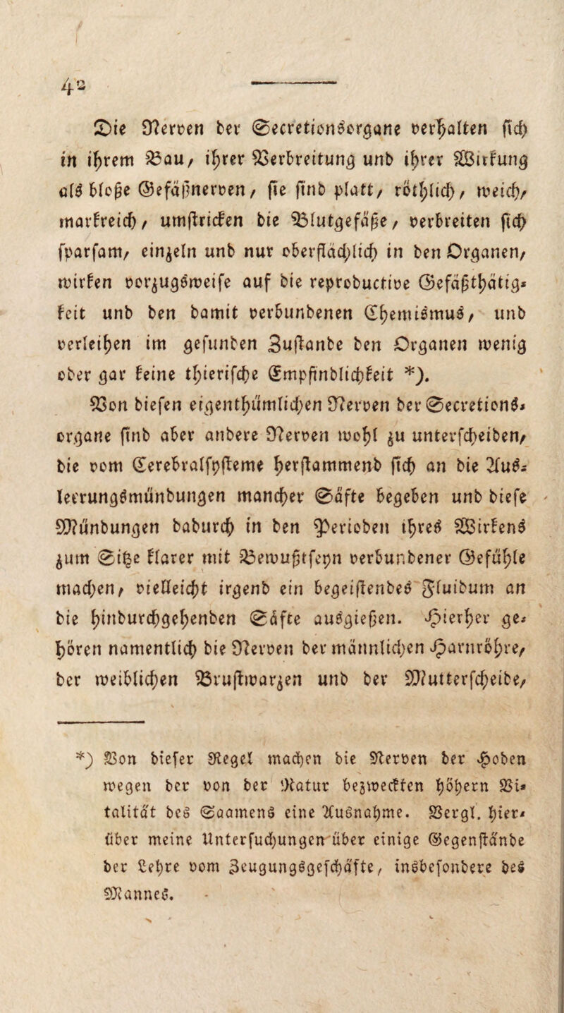 4» - CDie 0?erven ber 0ecretien3organe t>er^alten fid) in i^rem Vau, i^rer Verbreitung unb ib>rer SBitfung q[$ bloße ©efciimerven, fie ftnb platt, rötl;licb, meid), marfreid), umjbricfen bie Vlutgefäße, verbreiten ftcf> fparfam, einzeln unb nur ©berfläd;lich in ben Organen, n?irfen vorjuge'weife auf bie reprobuctive (Sefaßt^ätig* feit unb ben bamit verbunbenen (Chemismus, unb verleiden im gefunben 3ufianbe ben Organen wenig eher gar feine tf;ierifd)e (Smpfinblidjfeit *). Von biefen eigentümlichen 9?erven ber0ecretion$* organe ftnb aber anbere 9?erven mehl $u unterfd>eiben, bie vom (Terebralfpfteme f)erftammenb ftcb an bie 2(u^ let'rungtfmünbungen mancher 0afte begeben unb btefe * 9[)?unbungen baburch in ben gerieben threä SCBirfenS jurn 0i£c flarer mit Vewußtfepn verbunbener @efüf>te mad;en, vielleicht irgenb ein begeiftenbee ^fuibum an bie f)jflburcbgef;enben 0äfte auägießen. hierher ge* Ijören namentlich bie Sfterven ber mannlid;en Harnröhre, ber weiblid;en Vruftwarjen unb ber V?utterfd;eibe, *) £3on biefer Sftegcl machen bie Nerven ber £oben wegen ber von ber gtatnr beredten 1)btyezn SSi* tatitdt bcö ©aamenö eine 2Cuönaf)me. SSergl. hier* über meine ttnterfudjungen über einige ©egenftd'nbe ber ßepre vom 3eugung$gefd)äfte, inSbefonbere be$ bannet*.