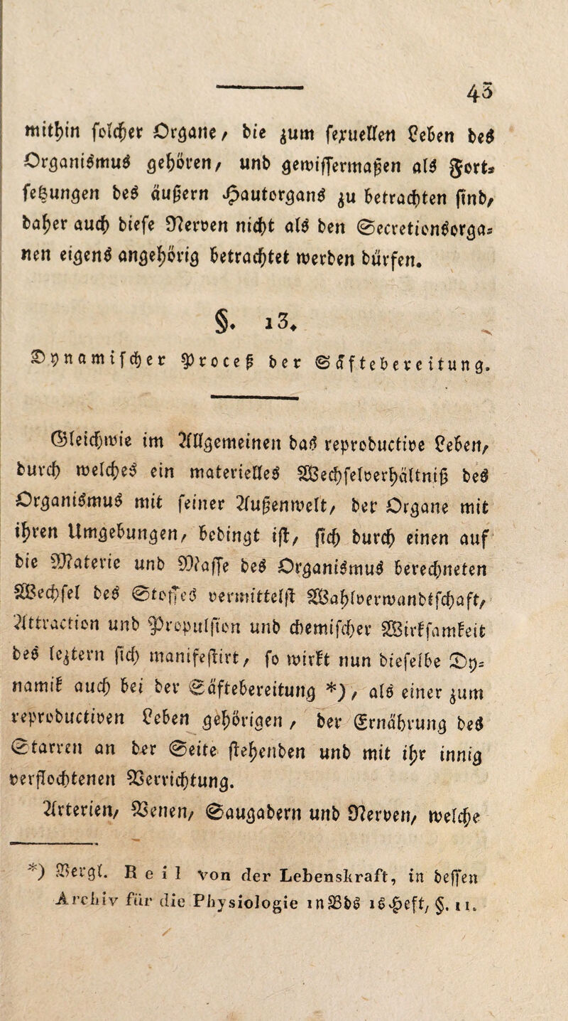 ' 45 mithin feiger Organe/ bie $um fepuellen £eben M Organismus geboren/ unb gewiffermahen als gort* feöungen beS äußern JpautorganS $u betrauten |tnb, ba^er auch biefe 9?emn nicht als ben 0ecretienSorga* nen eigens angehörig betrautet werben bürfen. §• iS. T> X) n a m i f d) e r §)roce^ ber B <?f tebere itung. ©leicftwie im ungemeinen baS reprebuctire £ebert/ buvcb welches ein materielles 2Öecf)feberf)äUni£ beS Organismus mit feiner 2lufienwelt/ ber Organe mit ifjren Umgebungen, bcbingt if, ficf) burch einen auf bie Materie unb SOiaffe beS Organismus berechneten SBechfel beS 0tefTeS »ermtttelf gSahloerwanbtfchaft, llttxactien unb ^propulften unb cbemifiher SBtrbfamFeit beS (extern fiel) manifeftirt, fo wirbt nun btefelbe £)ps nami! auch bei ber 0äftebereitung *), alS einer $um reprobuctioen $?eben gehörigen , ber Ernährung beS Starren an ber (Beite fehenben unb mit ihr innig »erfochtenen Verrichtung. Arterien, Venen/ 0augabern unb 9?er»en, welche ) JBei'gl. Reil von der Lebenskraft, in beffen