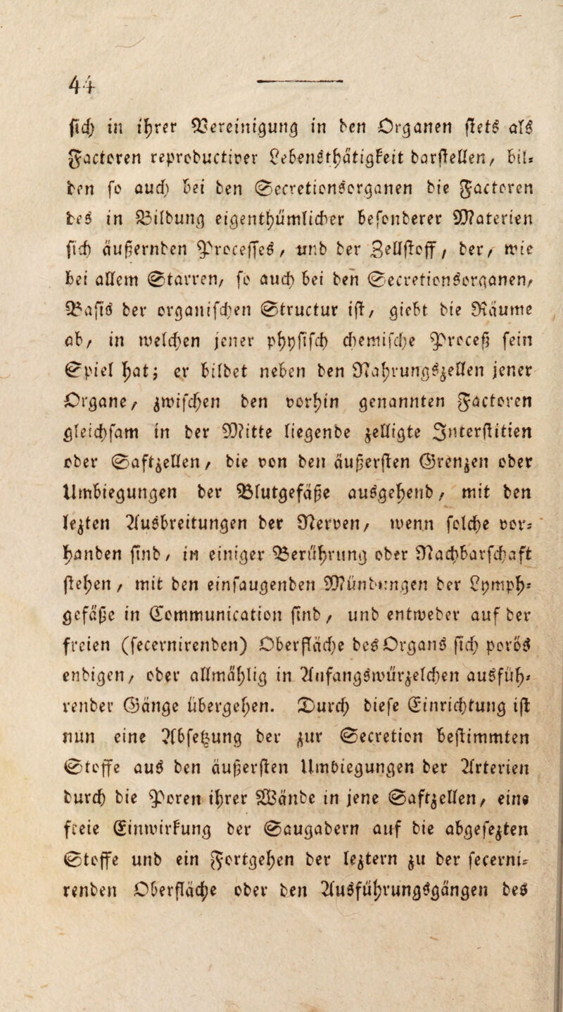 ftactoven reprobuctirer $eBen6tfyatighit barfTetlen, bü* ben fo aud) bei ben ©ecretionSorganen bie gacteren bes in S3ilbung eigentümlicher befonberer 9D?aterien ftd) äufjernben 9>rocef]c$ / tinb ber / ber/ wie bei allem ©tarren/ fc aud? bei ben ©ecretienSorganen/ Baftd ber organifd?en ©tructur t'fb/ giebt bie Suiume ab/ in welchen jener phpftfd) d)emifd?e ^rccefj fein ©piel I?at; er bilbet neben ben Sprungseilen jener Organe/ $wifd?en ben t>or!?in genannten gacteren gletd?fam in ber 5Q?itte liegenbe ^elligte ober ©af^ellen/ bie ron ben äujjerften ©rennen ober Umbiegungen ber Blutgefäße au£gel?eub / mit ben lebten 2luebrettungen ber Sperren/ wenn feiere »er; I?anben ftnb / in einiger Berufung ober S?ad?bavfd?aft flehen/ mit ben einfaugenben SO?ünbt:ngen ber £t?mpl>: gefaße in ©ommunication ftnb/ unb entweber auf ber freien (fecernirenben) Oberfläd?e beS OrganS ftcf? pcro$ enbigen/ ober allmäf;lig in 2lufangsn>ür£eldjen au5füf?* renber (Bange übergeben. £)urcf) biefe d*inrid?tung ift nun eine ?fbfefcung ber $ur ©ecretion beflimmten ©toffe au0 ben äußerften Umbiegungen ber Arterien turd? bie Sporen ihrer SLBänbe in jene ©aftgclfen / ein« freie Sintvirfung ber ©augabern auf bie abgefejten ©toffe unb ein gortge^en ber lejtern $u ber fecernu renben Oberfläche ober beit 2lu$fttrung$gängen be$