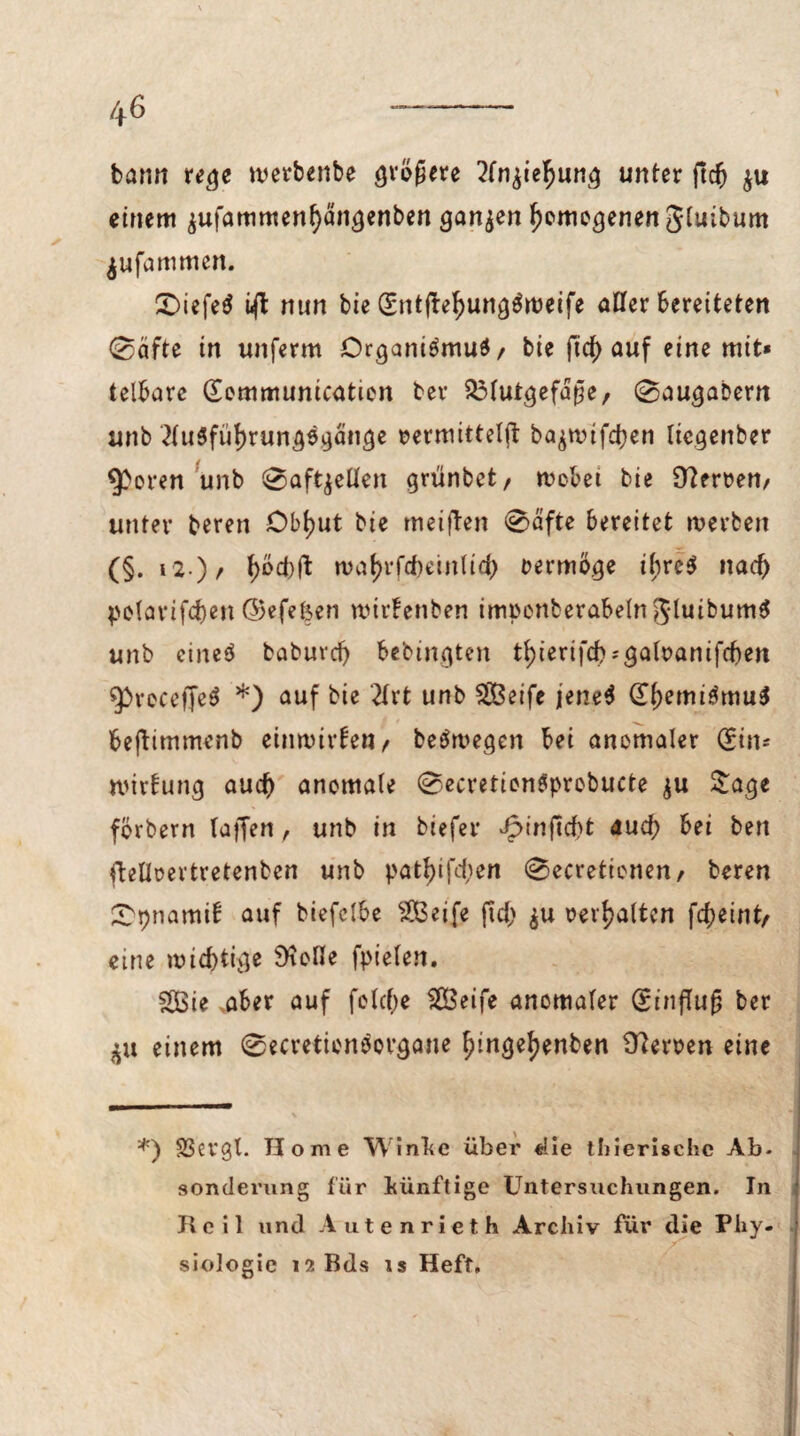 bann rege werbenbe größere 2fn$ie^ung unter ftcf) $u einem $ufammenl)dngenben ganzen gemogenen Stuibum jufammen. £>iefe$ ift nun bie (£ntfbef)ung$weife aüfer bereiteten 0äfte in unferm Drganiömud/ bie ficf) auf eine mit« telbare (Eommunication ber $3tutgefaße, 0augabern unb 2tu6füf)rungfgänge »ermitteljt ba^rtufd^en liegenber Sporen unb 0aft,$eÜen grünbet/ webet bie Sperren/ unter beren Obt)ut bie meinen 0dfte bereitet werben (§. 12•) / t)oct)(l waf>rfcf)einlicf) vermöge ihres nad) pelarifdjen ©efefeen wirfenben impenberabeln gduibumS unb eineö babuvd) bebingten tt)ierifcb?gatt>amfd)en ^receffeS *) auf bie 2Xrt unb $Öeife jene$ (EßemiämuS fcejtimmcnb einwirfen, beSwegcn bei anomaler (Sin- wirtung aucf) anomale 0ecretion6probucte $u Stage förbern taffen, unb in biefer Jpinftcbt aud) bei ben ftetloevtretenben unb patt)ifd;en 0ecretionen/ beren £t)namib auf biefelbe 2Beife ftd) ju revtjaltcn fcX>eint/ eine wichtige Stoße fpielen. fS3ie aber auf feiere Sßßeife anomaler Einfluß ber einem 0ecretionbovgane tjingefjenben Herren eine *) SSergl. Home Winke über «Ile thiertschc Ab. sonderung für künftige Untersuchungen. In Heil und Autenrieth Archiv für die Phy¬ siologie l^Bds is Heft.