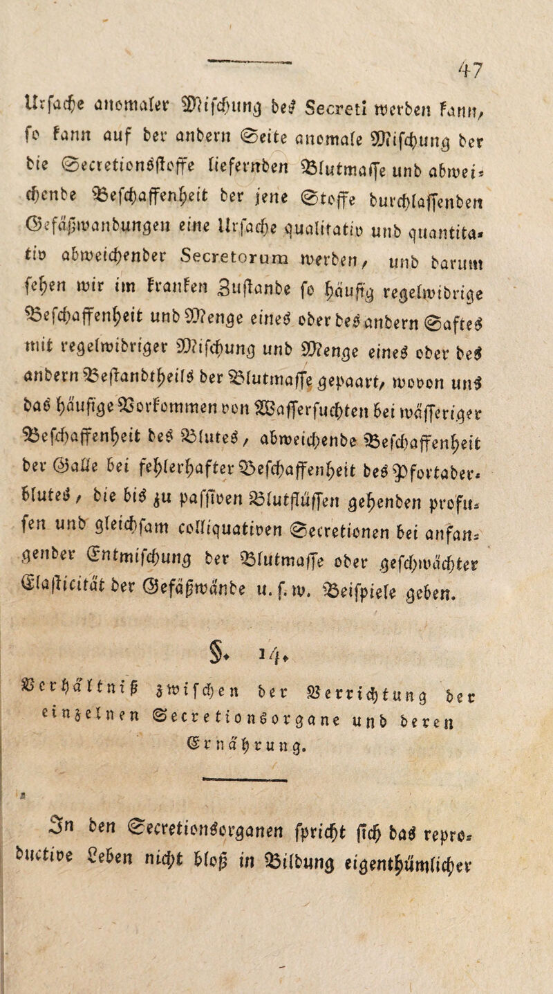 Utfacfe anomal« Wifcfntrtg beb Secreti werben fami, f® fjn« auf fcer anbern ©eite anomafe Wifdjuitg ber bie ©eaetionbfloffe liefernben «Ölutmaffe unb abwei* (fjcnbe aiefcfjaffen^eit ber jene ©toffe burcfdafienben ©efiijjmanbungen eine llrfat&e gualitatu; unb quantita. tio abweidjenber Secretorura werben, unb banmt fefjen mir im franfen Budanbe fo l)üu|ig regetmibrige ^efcbaffenfjeit unb Wenge eines! ober beb anbern ©afted mit regetmibriger Wifrfmng unb Wenge eined ober beb anbetn iBefranbtiteiid ber^Mutmaffe gepaart/ mooon unb bab ()äuftge93orFommen von SBafferfucftten bei mafferiger 25efrf)üffen^eit beb SMuteb/ abmeicftenbe 35efd)affent>eit ber ©aüe bei fe^ter^afterSSef^affen^eit bedfpfcvtaber. biuteb, bie bib ju paffwen £!utdüf[en gefienben proftu fett unb gleidtfam coifiquatiwn ©etretionen bei anfan= geuber @ntmifd>ung ber «tutmaffe ober geft&mdcfjter S!a|!tcitüt ber ©efägmänbe u. f. m. ißeifpiete geben. §♦ 14* SJerftattnif 3Wifct)en ber S?errid)fung ber einzelnen ©ecretionöorgane unb beten ßniä^rini g. ben ©ecretionborganen fpridjt ficf) bab repro, btiitioe «eben nid;t bloß in Gilbung eigent$um(ic()ee