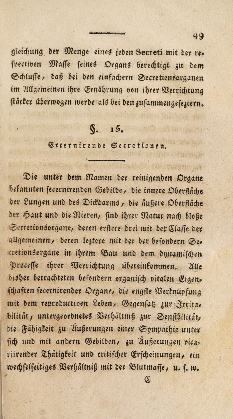 gleidjung ber Vfenge eine$ jeben Secreti mit ber re» fpectirett SQ?affe feinet Organö berechtigt $u bem @d>IufTe ^ baß bei ben einfachem 0ecretion$organen tm ?nfqemeinert ihre (Ernährung oon if)rer Verrichtung ßärter überzogen werbe al$ bei ben$ufammengefe$tern. §. iS. @pcernirenbe @e tre tto n t n. &ie unter bem Üftunen ber reinigenben Organe bekannten fecerntrenben ©ebilbe, bie innere Oberfläche ber Zungen unb bes ©icfbarm^, bie äußere Oberfläche ber Jpaut unb bie Öfteren/ finb ihrer Ü?atur nach bloße 0ecreticn$organe/ bereu erjkere brei mit ber klaffe ber allgemeinen/ bereu festere mit ber ber befonbern 0e* cvetionSorgane in ihrem Vau unb bem ftpjianEuftyett 'procefie ihrer Verrichtung Übereinkommen. 2IUe bi$h*r betrachteten befonbern organifch vitalen Eigens fchaften feeernirenber Organe/ bie engfle Verknüpfung mit bem reprobuctioen Oeben/ ©egenfaä $ur Srrita« biiitätf untergeorbneteg Vei’hältniß $ur 0enftbilität/ bie Fähigkeit Äußerungen einer 0pmpathie unter ßich unb mit anbern ©ebilben/ $u Äußerungen oica* riirenber Stetigkeit unb critifcher (grfcheinungen/ ein mechfelfeitige$ Verhaltniß mit ber Vlutmajfe/ u. f. m. £