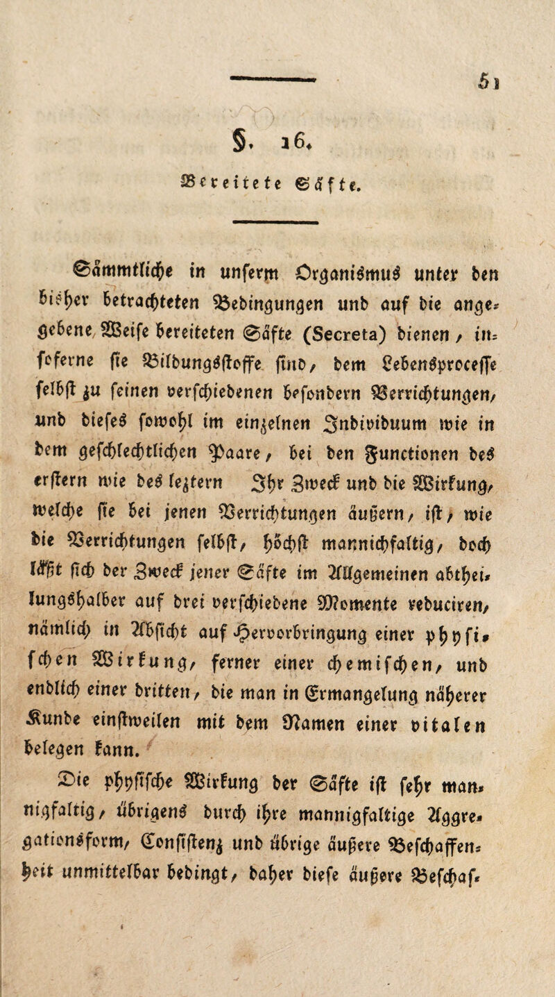 .„['/VA • /• §♦ i64 ^Bereitete ©aftc. ©ämmtfiche in unferm Organismus unter ben bie^ev betrachteten Vebingungen unb auf bie ange* Scbene SOBeife bereiteten @äfte (Secreta) bienen / in= feferne fte VilbungSftcffe ftnD/ bem 2ebenSprocef[e felbjb $u feinen t?erfcf)iebenen befonbern Verrichtungen/ unb biefeS foroehl im einzelnen Snbiribuum mie in bem gefchlecptlicben ^aare/ bei ben gunctionen beS erjbern wie beS feiern 3hr 3n>etf unb bie SEBirfung/ melche fte bei jenen Verrichtungen äußern/ ift/ wie bie Verrichtungen felbfb/ hbcbft mannigfaltig/ bcch t<f)5t ftch bet* Bwecf jener ^afte im Allgemeinen abtheü lungshalber auf brei rerfchiebene Momente vebuciren/ nämiich in Abficht auf ^ercorbringung einer phhfi* fchen SEBirfung/ ferner einer cfjemifchen/ unb enblich einer brittett/ bie man in (Ermangelung näherer Äunbe einfhueilen mit bem Ü?amen einer bi taten beleben fann. £>ie ^pfffche SQBirfung ber 0afte ift fef>r man. niqfaltig/ ubrigenS burch ihre mannigfaltige Aggre* gatiensfomt/ (Eenfiftenj unb übrige äußere Vefchaflren* heit unmittelbar bebingt, baher biefe äugere Vefchaf« i