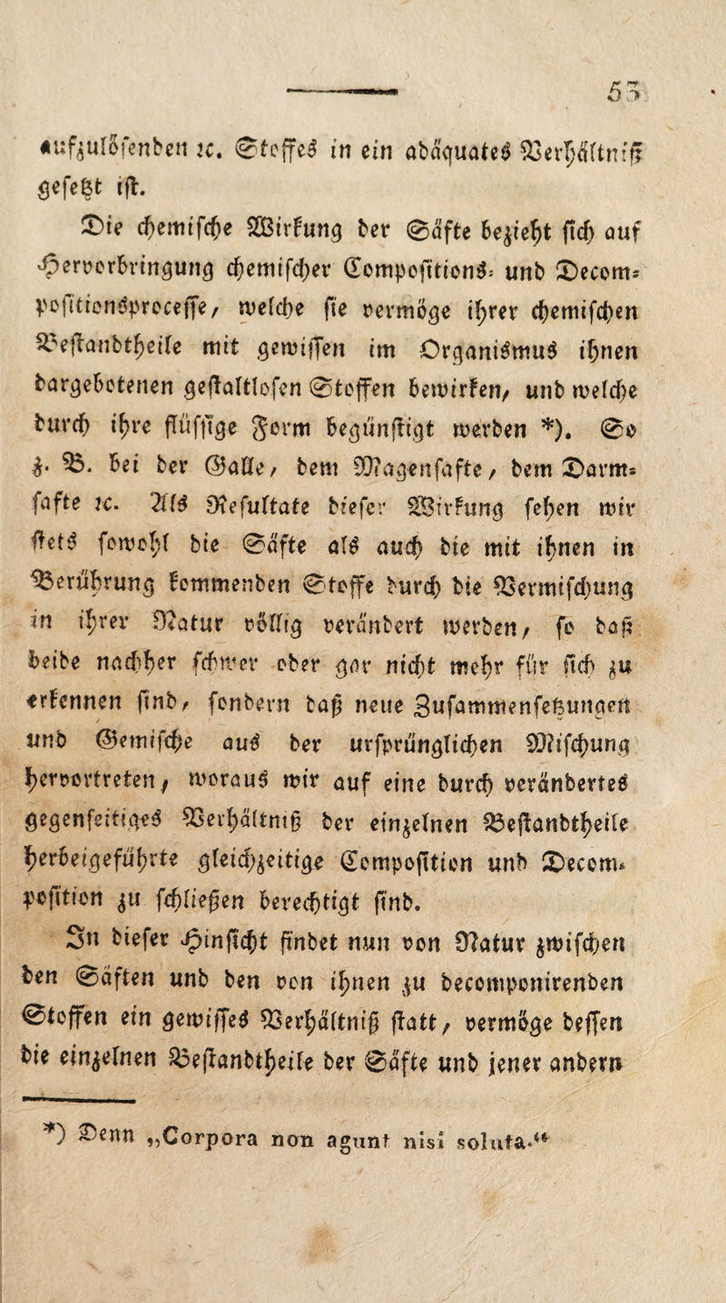 5^ «ufjulSfenben K. Steffel in ein ab&fuateS SSer^Äftmff gefegt ift. 2)te d)e\nifd)e SOßirFung ber 0äfte bejiefyt ftd) auf Jpervcrbringung eftemifdjer £ompefition$: unb £>ecom* poiitiendprcceffe, welche fie vevmoge ihrer d)emifd)en ^efUnbtfjerte mit gewiffen im Or^aniSmuS ihnen banjebetenen geftaltlofcn 0teffen bemirFen/ unb meld)e bureb i\)re flttfjige germ ^e^ünfrt^t merben *). 0e 35. bei ber ©aße/ bem SMagenfafte / bem X>arnt: fafte ic. 2H$ 9?efu(tate tiefer SÖSirFung fef;en mir $et$ fernst bie 0afte al$ and) bte mit ihnen in 33eruhrun$ Femmenben 0toffe burd) bie 93ermifd)un^ in iljrer ffiatur roßtg reranbert merben/ fc böft beibe nachher fditver ober gav nicht wehr für ftd> *u erFennen ftnb r fonbern tafj neue Sufammenfeßunaen unb ©emijeje autf ber urfprunglicben SQ?tfc()ung fKmrtreten, woraus mir auf eine burtf) rerdnbertes gegenfeitiiieS 33ei1)ä(tm§ ber einzelnen 33eftanbtf>eiFe gerbet,gefugte $Feid)$ei%e (Eempojltien unb SDecem* pofttien fd)lie$en berechtigt ftnb, Sn tiefer Jpinfid)t fi'nbet nun ron Ütatur $mifd)en ben 0äften unb ben ren ihnen $u becomponirenben 0teffen ein gemiffeg ^Ser^dttni^ fbatt / vermöge beffen bie einzelnen 33eftanbt|)eiFe ber 0dfte unb jener anbew *) S/enn ,,Corpora non agunt nisSi soluta«4*