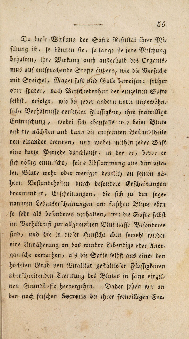 £>a tiefe SCßirfung ber ©dfte S'iefultat ifjrer SOfa* / fdiung iftr fo formen (le, fo lange fte jene ^Jttfcbung bemalten/ i^re SBitfung aud) außerhalb bee Organik muo auf entfpred)enbe ©tojfe äijfjcrm wie bie 53evfud}e mit ©peid)ef/ 93?agenfaft unb ©alle tjeweifen; früher ober fpater t nad) 2aerfd)iebenf)eit ber einzelnen ©ciftc frtbfb/ erfolgt, wie be* jeber atibern unter ungewbf)m lid)e 33erf>dltniffe oerfe^ten Jluffigfetfc/ if^re freiwillige ß*ntmifd)ung f wobei fid) ebenfalls wie beim $i$lure erfb bie nd'd)ften unb bann bie entfernten ?33ejlanbtf)eile oen einanber trennen/ unb wobei mithin jeber @aft eine furje ^eriobe burd>lauft/ in bev et*/ beoor er flcb rollig entmifdjt/ feine 2lbfTammung au$ bem rita* len $Mute mef)r ober weniger beutlid) an feinen na* ^ern ^3cfbonbtf?etten burd) befonbere Srfcbeinungen bocumentirt/ (Srfcbeinungen / bie ftd) ben fege* nannten CebenSerfcbeinungen am frifd)en £3lute eben fo febr al6 befonbere^ ccrl;altert/ wie bie ©dfte felbfl tm 93er£dltnifj $ur allgemeinen S3lutmaffe 3$efonbereö fenb/ unb bie in tiefer Jpinftcbt eben fowo^l wieber eine 2lnnäf)erung an baö minber Sebenbige ober 2(nor* ganif^e »erraten, als bie ©dfte felbft au£ einer ben jjöcfcften ©rab ron Vitalität gejbalrlofer gluffigfeiten iiberfebreitenben Trennung bed £3lute3 in feine ein^el* mm ©runbjbcffe f)erroygel)em £)af)er fel;en wir an ben noeft frifcfyen Secretis bei i^rer freiwilligen (£nt*