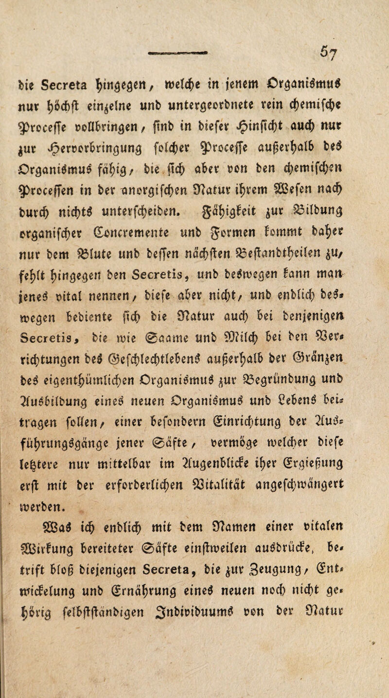 5? bie Secreta \\n§e$en f welche in jenem Organismus nur fyöcbfl einzelne unb untergecrbnete vetn chemifcb* 93roceffe vollbringen / ftnb in biefcv Jg>inficf)t auch nur $ut dperverbringung feiger ^proceffe außerhalb be$ Organismus fähig/ bie ßdj aber von ben chemifchen $>roceffen in ber anergifchen Statur ihrem fSBefcn nach butd) nichts unterfcheiben. gätjigfeit $ur ^3Übun^ erganifcher Evncremente unb germen fommt ba^er nur bem SMute unb beffen nächsten £3ejfanbtheilen £U/ fef)tt hingegen ben Secretis, unb beSwegen £ann man jenes vital nennen/ biefe aber nicht/ unb enblitf) beS* wegen bebiente f!d> bie Statur auch bei benjenigen Secretis, bie wie 0aame unb 9D?tlch bei ben 93er« ric^tungen beS ©efchlechtlebenS außerhalb ber ©rängen beS eigentümlichen Organismus ^ur 93egrünbung unb 2luSbilbung eines neuen Organismus unb CebenS heu tragen follen/ einer befonbern Einrichtung ber 2IuS« füljrungSgcmgc jener 0äfte / vermöge welcher biefe letztere nur mittelbar im 2lugenbltcfe i^er Ergießung crft mit ber erforberlidjen Vitalität angefcfywängert werben. 2BaS ich enbltch mit bem Sttamen einer vitalen gBivfung bereiteter 0äfte einftweilen auSbrücfe» be* trift bloß biejenigen Secreta, bie $ur Beugung/ Ent* tvicfelung unb Ernährung eines neuen noch nicht ge* hörig felbfljtänbigen 3nbivibuumS von ber 91atur