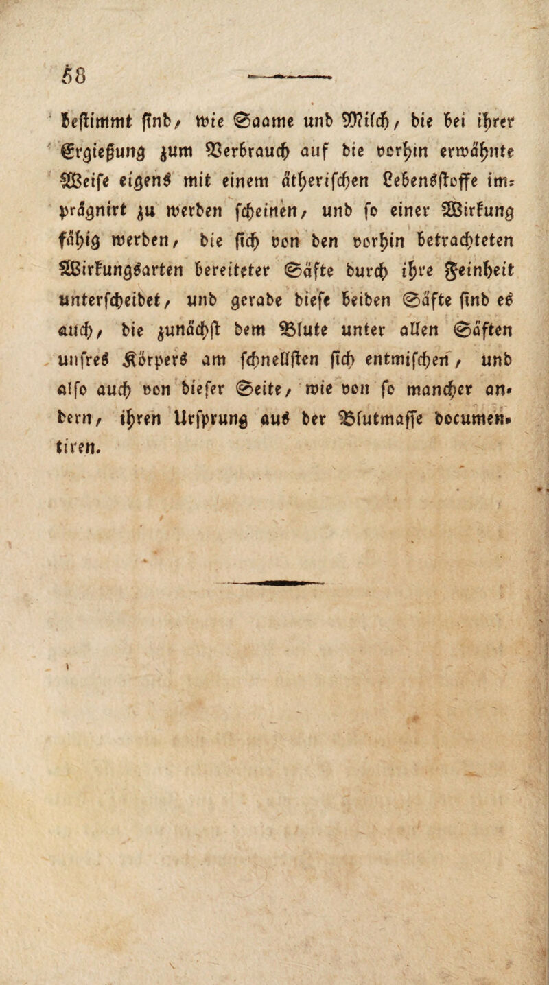 Beflimmt ftnb/ mie Saame unb 99?tld)/ bie bei ihrer (Erlegung $um Verbrauch auf bie t>crf>tn ermähnte SBeife ei$en$ mit einem ätf)erifchen CebenSftoffe ims pr&jmrt werben fcheinett/ unb fo einer SSBirfung ftyiQ werben, bie ftcf) oen ben rorhin betrachteten 2Birfun<j$arten bereiteter Säfte burch ifye Reinheit unterfcheibet, unb gerabe biefe beiben Safte finb ee auch/ bie ^unäcf>ft: bem 5Mute unter allen Saften unfreS £örper$ am fchnellften ftcf> entminen , unb alfo auch 1)0,1 ^lefer ®*ite/ wie »en fo mancher an» bern, t^ren Urfprung au$ ber ‘jÖlutmaffe ’oocumen» tiren.