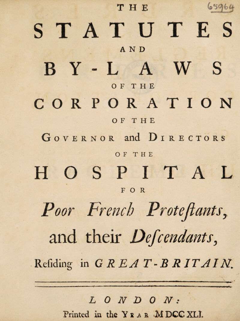 THE «p mm iw wnupipiKip^iUM**1 STATUTES AND BY-LAWS O F T H E CORPORATION OF THE G o v e r n o r and Directors O F T H E HOSPITAL FOR Poor French Protejiants, t » and their Defrendants, Refiding in GREA T-B R IT AI N. LONDON: Printed in the Yîar M DCC XLI.