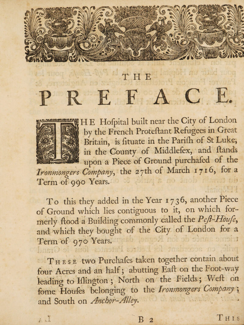 H E Hofpital built near the City of London by the French Proteftant Refugees in Great Britain, is fituate in the Parifh of St Luke, in the County of Middlefex, and ftands upon a Piece of Ground purchafed of the Ironmongers Company, the 27th of March 17id, for a Term of 990 Years. To this they added in the Year 1736, another Piece of Ground which lies contiguous to it, on which for¬ merly flood a Building commonly called the PeJ}-HduJey and which they bought of the City of London foi a Term of 970 Years. These two Purchafes taken together contain about four Acres and an half ; abutting Eafl on the Foot-way leading to Iflington ; North on the Fields; Weft on feme Houles belonging to the Ironmongers Company ; and South on Anchor-Alley. B 2 (