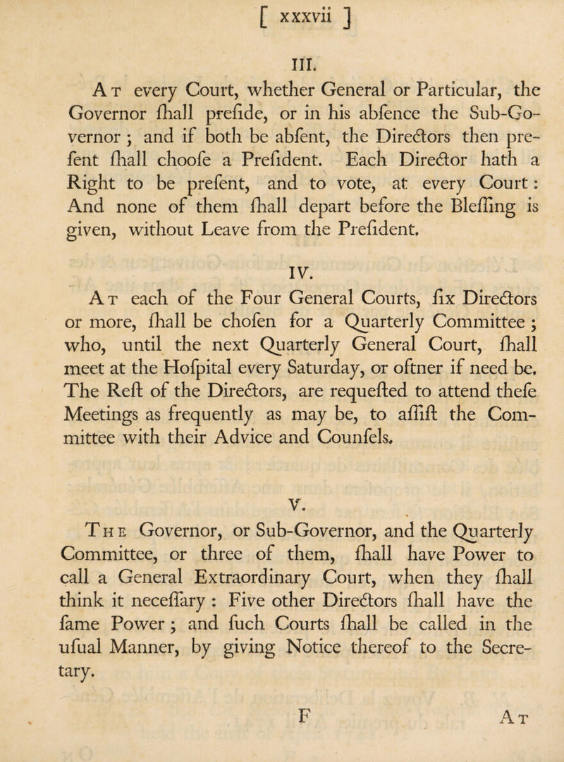 III. A t every Court, whether General or Particular, the Governor fhall prefi.de, or in his ablence the Sub-Go¬ vernor ; and if both be abfent, the Directors then pre- fent fhall choofe a Prefident. Each Director hath a Right to be prefent, and to vote, at every Court : And none of them fhall depart before the Blefling is given, without Leave from the Prefident. IV. At each of the Four General Courts, fix Directors or more, fhall be chofen for a Quarterly Committee ; who, until the next Quarterly General Court, fhall meet at the Hofpital every Saturday, or oftner if need be. The Reft of the Directors, are requefted to attend thele Meetings as frequently as may be, to afiift the Com¬ mittee with their Advice and Counfels. V. % The Governor, or Sub-Governor, and the Quarterly Committee, or three of them, fhall have Power to call a General Extraordinary Court, when they fhall think it necefiary : Five other Directors fhall have the fame Power ; and fuch Courts fhall be called in the ufual Manner, by giving Notice thereof to the Secre¬ tary. % At F