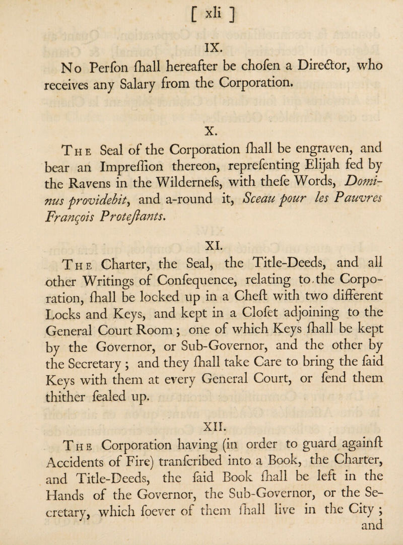 [ ] IX. No Perfon fhall hereafter be chofen a Director, who receives any Salary from the Corporation. X. The Seal of the Corporation fhall be engraven, and bear an Impreffion thereon, reprefenting Elijah fed by the Ravens in the Wildernefs, with thefe Words, Do?ni- nus providebit, and a-round it, Sceau pour les Pauvres François Protejlants. XL The Charter, the Seal, the Title-Deeds, and all other Writings of Confequence, relating to,the Corpo¬ ration, fhall be locked up in a Cheft with two different Locks and Keys, and kept in a Clofet adjoining to the General Court Room ; one of which Keys fhall be kept by the Governor, or Sub-Governor, and the other by the Secretary ; and they fhall take Care to bring the faid Keys with them at every General Court, or fend them thither fealed up. XII. The Corporation having (in order to guard again ft Accidents of Fire) tranfcribed into a Book, the Charter, and Title-Deeds, the faid Book fhall be left in the Hands of the Governor, the Sub-Governor, or the Se¬ cretary, which foever of them fhall live in the City ;