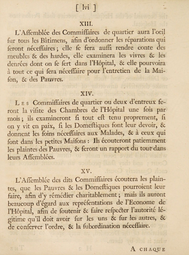 xnr. L’Affemblée des Commiffaires de quartier aura l’oeil fur tous les Bâtimens, afin d’ordonner les réparations qui feront néceftaires ; elle fe fera aufli rendre conte des meubles & des hardes, elle examinera les vivres & les denrées dont on fe fert dans l’Hôpital, & elle pourvoira à tout ce qui fera néceffaire pour l’entretien de la Mai- fon, & des Pauvres. XIV. L e s Commiffaires de quartier ou deux d’entreux fe¬ ront la vifite des Chambres de l’Hôpital une fois par mois ; ils examineront fi tout eft tenu proprement, fi on y vit en paix, fi les Domeftiques font leur devoir, & donnent les foins néceffaires aux Malades, & à ceux qui font dans les petites Maifons : Ils écouteront patiemment les plaintes des Pauvres, & feront un rapport du tout'dans leurs Aftemblées. XV. L’Affemblée des dits Commiffaires écoutera les plain¬ tes, que les Pauvres & les Domeftiques pourraient leur faire, afin d’y remédier charitablement ; mais ils auront beaucoup d’égard aux repréfentations de l’Econome de l’Hôpital, afin de fou tenir & faire refpecter l’autorité lé¬ gitime qu’il doit avoir fur les uns & fur les autres, & de conferver l’ordre, & la fubordination néceflàire. A CHAQUE