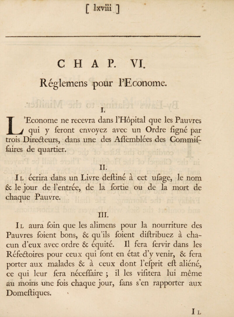 CHAP. VI. Réglemens pour l’Econome. i. L’Econome ne recevra dans l’Hôpital que les Pauvres qui y feront envoyez avec un Ordre ligné par trois Directeurs, dans une des Aliemblées des Commif- faires de quartier. II. Il écrira dans un Livre delliné à cet ulàge, le nom & le jour de l’entrée, de la fortie ou de la mort de chaque Pauvre. III. Il aura foin que les alimens pour la nourriture des Pauvres foient bons, & qu’ils foient diftribuez à cha¬ cun d’eux avec ordre & équité. Il fera fervir dans les Réfeétoires pour ceux qui font en état d’y venir, & fera porter aux malades & à ceux dont l’efprit ell; aliéné, ce qui leur fera nécelfaire ; il les vilitera lui même au moins une fois chaque jour, fans s’en rapporter aux Domeftiques. Il