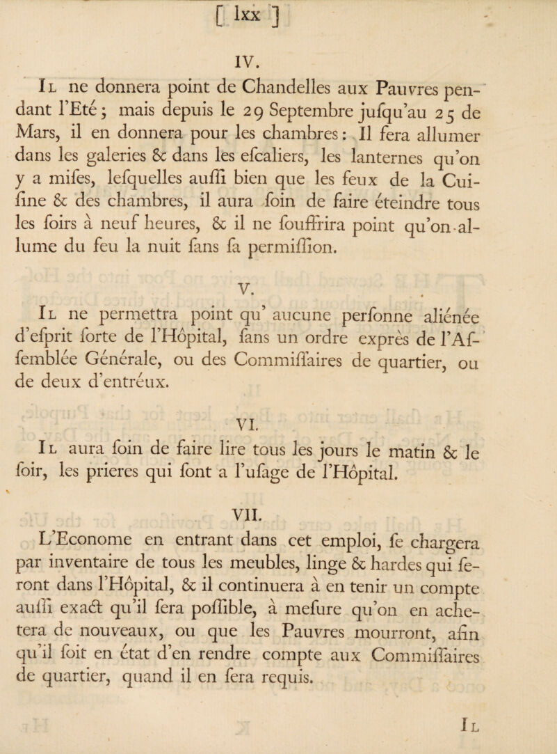 IV. Il ne donnera point de Chandelles aux Pauvres pen¬ dant l’Eté; mais depuis le 2g Septembre juiqu’au 25 de Mars, il en donnera pour les chambres : Il fera allumer dans les galeries 8c dans les elcaliers, les lanternes qu’on y a mifes, lefquelles auffi bien que les feux de la Cui- fine 8c des chambres, il aura foin de faire éteindre tous les foirs à neuf heures, 8c il ne fouffrira point qu’on-al- lume du feu la nuit fans fa permiffion. V. Il ne permettra point qu’ aucune perfonne aliénée d’efprit forte de l’Hôpital, fans un ordre exprès de l’Af- femblée Générale, ou des Commifiaires de quartier, ou de deux d’entréux. VI. I l aura foin de faire lire tous les jours le matin 8c le foir, les prières qui font a fufage de l’Hôpital. VII. L’Econome en entrant dans cet emploi, fe chargera par inventaire de tous les meubles, linge 8c hardes qui fe¬ ront dans l’Hôpital, 8c il continuera à en tenir un compte auffi exaét qu’il fera poffible, à mefure qu’on en achè¬ tera de nouveaux, ou que les Pauvres mourront, afin qu’il foit en état d’en rendre compte aux Commilfaires de quartier, quand il en fera requis.