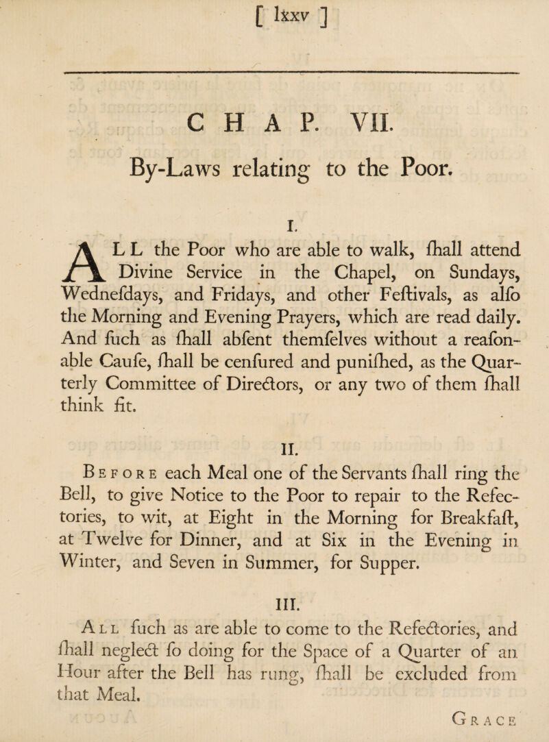 CHAP. VIL By-Laws relating to the Poor. i. ALL the Poor who are able to walk, lhall attend Divine Service in the Chapel, on Sundays, Wednefdays, and Fridays, and other Feftivals, as alio the Morning and Evening Prayers, which are read daily. And fuch as lhall abfent themfelves without a realon- able Caule, lhall be cenlured and punilhed, as the Quar¬ terly Committee of Diredors, or any two of them lhall think lit. II. Before each Meal one of the Servants lhall ring the Bell, to give Notice to the Poor to repair to the Refec¬ tories, to wit, at Eight in the Morning for Breakfaft, at Twelve for Dinner, and at Six in the Evening in Winter, and Seven in Summer, for Supper. III. All fuch as are able to come to the Refedories, and lhall negled fo doing for the Space of a Quarter of an Hour after the Bell has rung, lhall be excluded from that Meal. Grace