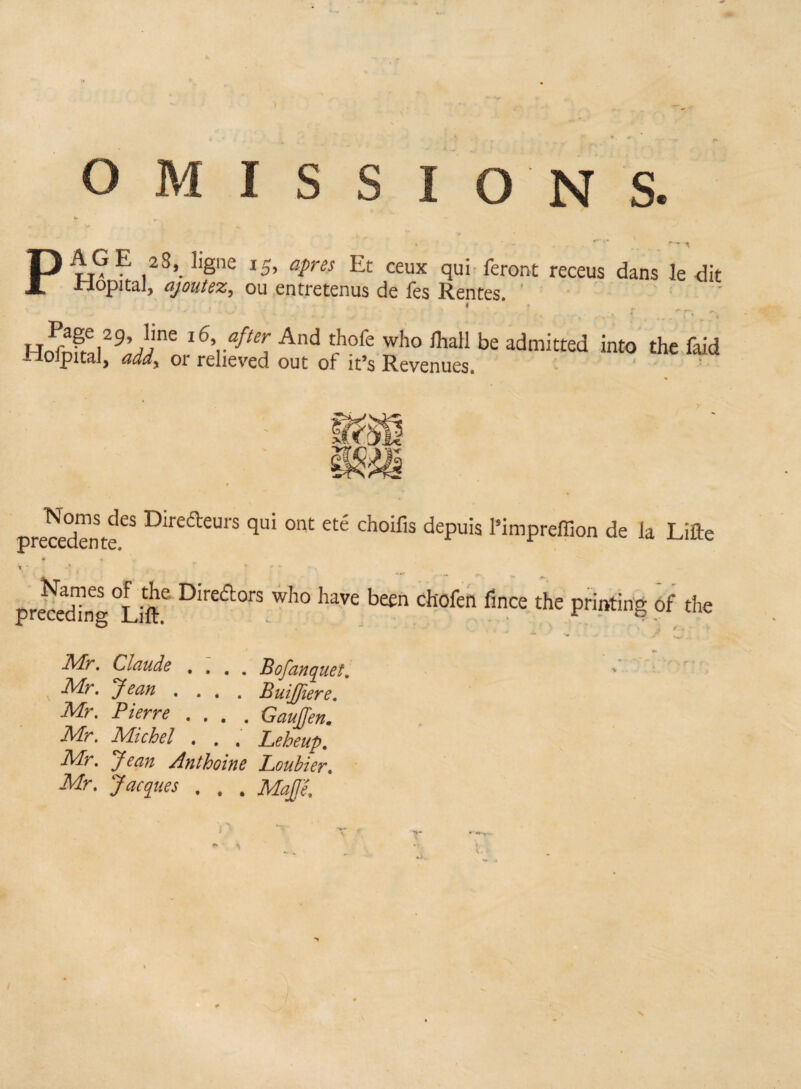 OMISSIONS. v » , .. ■ r - PuG ? ,2S>. ]isne *5> apres Et ceux qui feront receus dans le dit Jriopital, ajoutez, ou entretenus de les Rentes, , < . H^^,29’ Ame 16^ after And thofe who lhall be admitted into the faid -loipital, add\ or relieved out of it’s Revenues. recedente^ Direa:eui'S qui ont eté choifis depuis l’impreffion de la Lifte W » V -• * 4 r r ' ~ preceding °Lift.e Direft°rS who have been chofen fince the printing of the Mr. Claude .... B of an que t. Mr. yean .... BuiJJier e. Mr. Pierre .... Caujfen. Mr. Michel . . . Leheup. Mr. Jean Anthoine Louhier. Mr. Jacques . . . Mqffe.