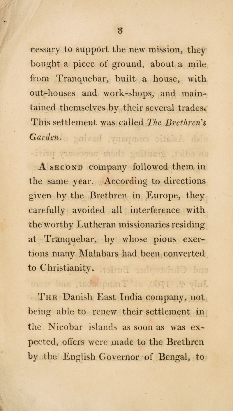 cessary to support the new mission, they bought a piece of ground, about a mile from Tranquebar, built a house, with out-houses and work-shops, and main¬ tained themselves by their several trades* This settlement was called The Brethren's Garden.. A second company followed them in the same year. According to directions given by the Brethren in Europe, they carefully avoided all interference with the worthy Lutheran missionaries residing at Tranquebar, by whose pious exer- * i tions many Malabars had been converted to Christianity. * . • ; . ;y * C \,' ’ ; * •; s \' ( h ** 1 * I + TiiE Danish East India company* not being able to renew their settlement in the Nicobar islands as soon as was ex¬ pected, offers were made to the Brethren by the English Governor of Bengal, to