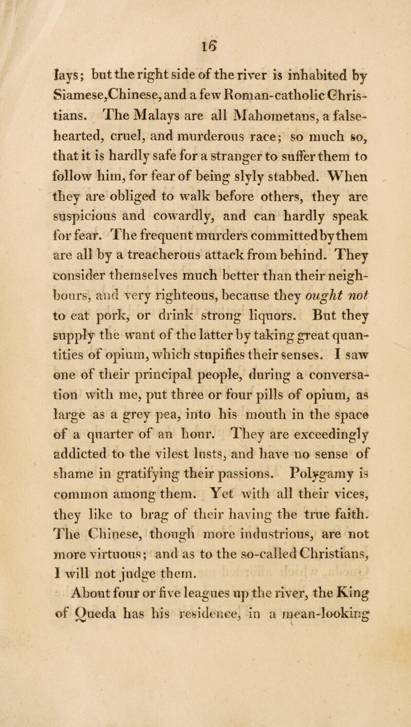 lays; but the right side of the river is inhabited by Siamese,Chinese, and a few Roman-catholic Chris¬ tians. The Malays are all Mahometans, a false¬ hearted, cruel, and murderous race; so much so, that it is hardly safe for a stranger to suffer them to follow him, for fear of being slyly stabbed. When they are obliged to walk before others, they are suspicious and cowardly, and can hardly speak for fear. The frequent murders committedby them are all by a treacherous attack from behind. They consider themselves much better than their neigh¬ bours, and very righteous, because they ought not to eat pork, or drink strong liquors. But they gupply the want of the latter by taking great quan¬ tities of opium, which stupifies their senses. I saw one of their principal people, during a conversa¬ tion with me, put three or four pills of opium, as large as a grey pea, into his mouth in the space of a quarter of an hour. They are exceedingly addicted to the vilest lusts, and have no sense of shame in gratifying their passions. Polygamy is common among them. Yet with all their vices, they like to brag of their having the true faith. The Chinese, though more industrious, are not more virtuous; and as to the so-called Christians, I will not judge them. About four or five leagues up the river, the King of Queda has his residence, in a mean-looking