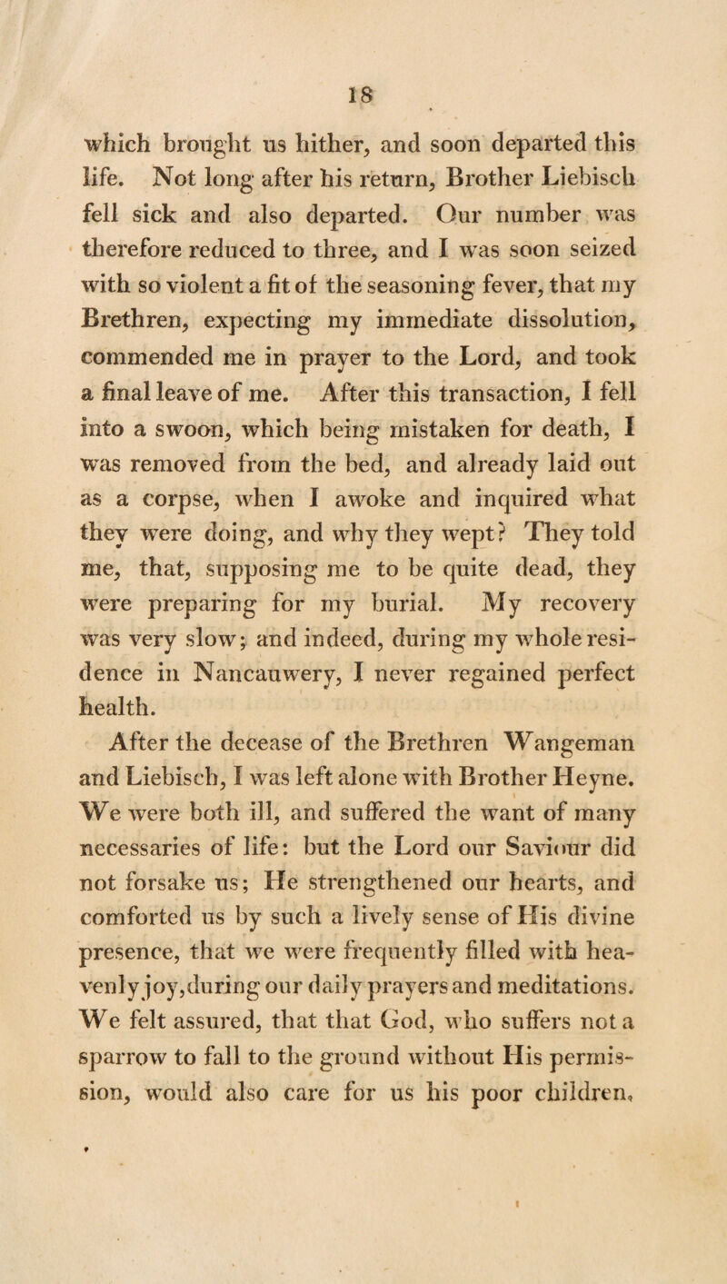 which brought us hither, and soon departed this life. Not long after his return, Brother Liebisch fell sick and also departed. Our number was therefore reduced to three, and I was soon seized with so violent a fit of the seasoning fever, that my Brethren, expecting my immediate dissolution, commended me in prayer to the Lord, and took a final leave of me. After this transaction, I fell into a swoon, which being mistaken for death, I was removed from the bed, and already laid out as a corpse, when I awoke and inquired what they were doing, and why they wept? They told me, that, supposing me to be quite dead, they were preparing for my burial. My recovery was very slow; and indeed, during my whole resi¬ dence in Nancauwery, I never regained perfect health. After the decease of the Brethren Wangeman and Liebisch, I was left alone with Brother Heyne. We were both ill, and suffered the want of many necessaries of life: but the Lord our Saviour did not forsake us; He strengthened our hearts, and comforted us by such a lively sense of His divine presence, that we were frequently filled with hea¬ venly joy,during our daily prayers and meditations. We felt assured, that that God, who suffers not a sparrow to fall to the ground without His permis¬ sion, wrouid also care for us his poor children. i