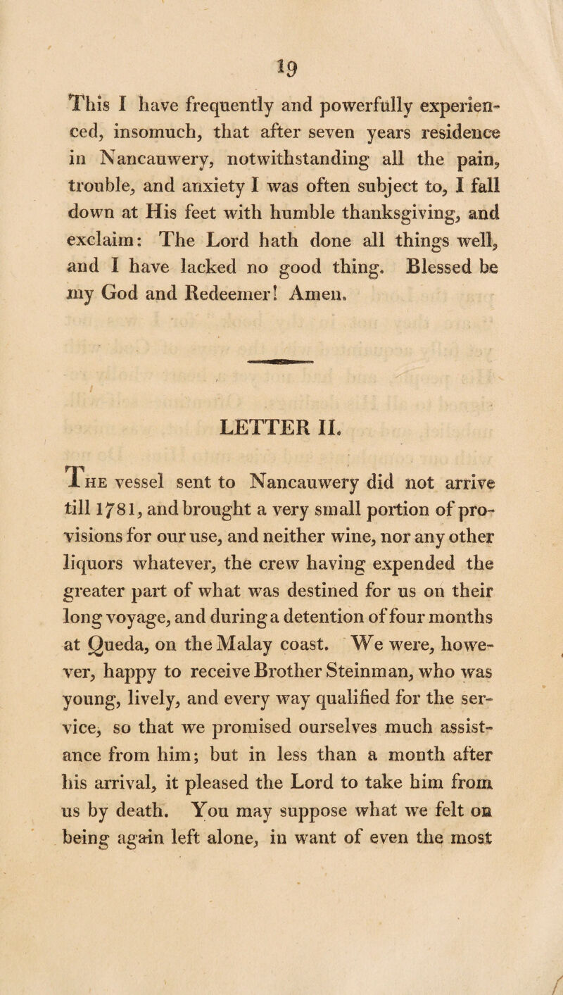 *9 This I have frequently and powerfully experien¬ ced, insomuch, that after seven years residence in Nancauwery, notwithstanding all the pain, trouble, and anxiety I was often subject to, I fall down at His feet with humble thanksgiving, and exclaim: The Lord hath done all things well, and I have lacked no good thing. Blessed be my God and Redeemer! Amen. LETTER IL Ti he vessel sent to Nancauwery did not arrive till 178I, and brought a very small portion of pro™ visions for our use, and neither wine, nor any other liquors whatever, the crew having expended the greater part of what was destined for us on their long voyage, and during a detention of four months at Queda, on the Malay coast. We were, howe¬ ver, happy to receive Brother Steinman, who was young, lively, and every way qualified for the ser¬ vice, so that we promised ourselves much assist¬ ance from him; but in less than a month after his arrival, it pleased the Lord to take him from us by death. You may suppose what we felt on being again left alone, in want of even the most /