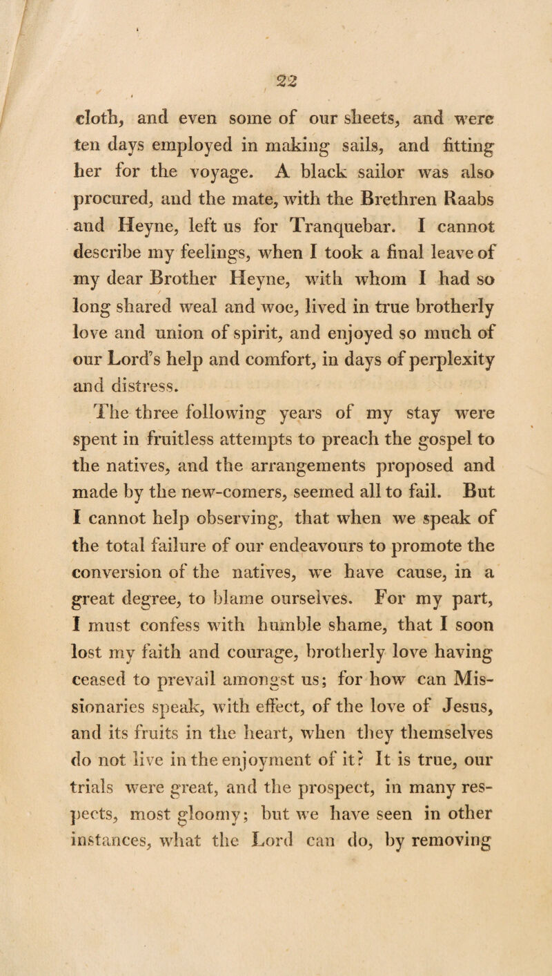 cloth, and even some of our sheets, and were ten days employed in making sails, and fitting her for the voyage. A black sailor was also procured, and the mate, with the Brethren Raabs and Heyne, left us for Tranquebar. I cannot describe my feelings, when I took a final leave of my dear Brother Heyne, with whom I had so long shared weal and woe, lived in true brotherly love and union of spirit, and enjoyed so much of our Lord’s help and comfort, in days of perplexity and distress. The three following years of my stay were spent in fruitless attempts to preach the gospel to the natives, and the arrangements proposed and made by the new-comers, seemed all to fail. But I cannot help observing, that when we speak of the total failure of our endeavours to promote the conversion of the natives, we have cause, in a great degree, to blame ourselves. For my part, I must confess with humble shame, that I soon lost my faith and courage, brotherly love having ceased to prevail amongst us; for how can Mis¬ sionaries speak, with effect, of the love of Jesus, and its fruits in the heart, when they themselves do not live in the enjoyment of it? It is true, our trials were great, and the prospect, in many res¬ pects, most gloomy; but we have seen in other instances, what the Lord can do, by removing