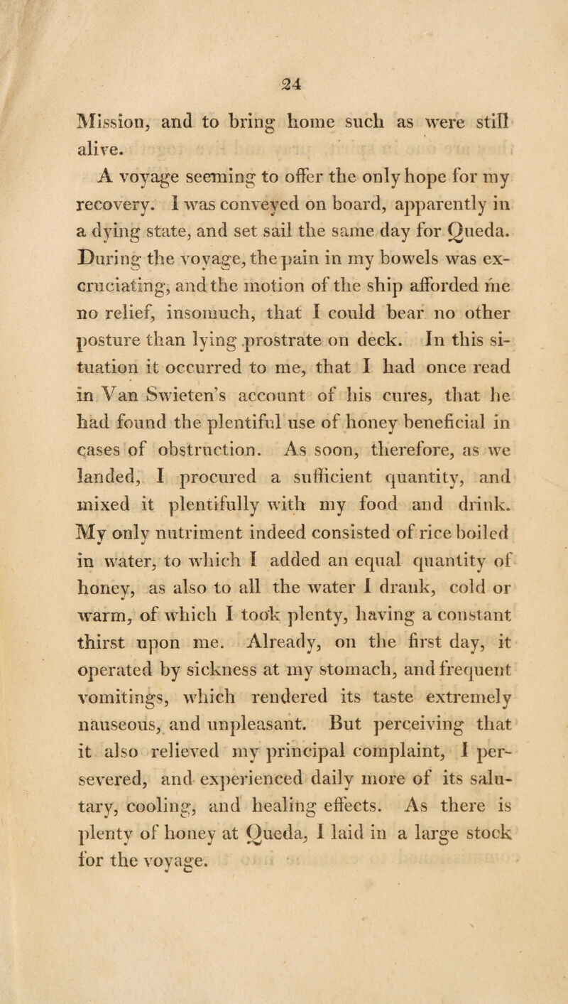 Mission, and to bring home such as were still alive. A voyage seeming to offer the only hope for my recovery. 1 was conveyed on board, apparently in a dying state, and set sail the same day for Queda. During the voyage, the pain in my bowels was ex¬ cruciating, and the motion of the ship afforded me no relief, insomuch, that 1 could bear no other posture than lying prostrate on deck. In this si¬ tuation it occurred to me, that I had once read in Van Swieten’s account of his cures, that he had found the plentiful use of honey beneficial in cases of obstruction. As soon, therefore, as we landed, I procured a sufficient quantity, and mixed it plentifully with my food and drink. My only nutriment indeed consisted of rice boiled in water, to which I added an equal quantity of honey, as also to all the water I drank, cold or warm, of which I took plenty, having a constant thirst upon me. Already, on the first day, it operated by sickness at my stomach, and frequent vomitings, which rendered its taste extremely nauseous, and unpleasant. But perceiving that it also relieved my principal complaint, I per¬ severed, and experienced daily more of its salu¬ tary, cooling, and healing effects. As there is plenty of honey at Oueda, I laid in a large stock for the voyage.