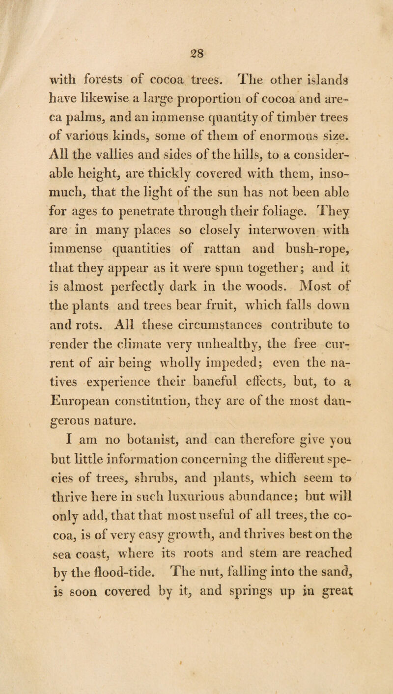 with forests of cocoa trees. The other islands have likewise a large proportion of cocoa and are- ca palms, and an immense quantity of timber trees of various kinds, some of them of enormous size. All the vallies and sides of the hills, to a consider¬ able height, are thickly covered with them, inso¬ much, that the light of the sun has not been able for ages to penetrate through their foliage. They are in many places so closely interwoven with immense quantities of rattan and bush-rope, that they appear as it were spun together; and it is almost perfectly dark in the woods. Most of the plants and trees bear fruit, which falls down and rots. All these circumstances contribute to render the climate very unhealthy, the free cur¬ rent of air being wholly impeded; even the na¬ tives experience their baneful effects, but, to a European constitution, they are of the most dan¬ gerous nature. I am no botanist, and can therefore give you but little information concerning the different spe¬ cies of trees, shrubs, and plants, which seem to thrive here in such luxurious abundance; but will only add, that that most useful of all trees, the co¬ coa, is of very easy growth, and thrives best on the sea coast, where its roots and stem are reached by the flood-tide. The nut, falling into the sand, is soon covered by it, and springs up in great