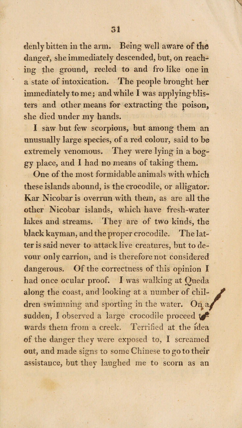 tienly bitten in the arm. Being well aware of the danger, she immediately descended, but, on reach¬ ing the ground, reeled to and fro like one in a state of intoxication. The people brought her immediately to me; and while I was applying blis- ters and other means for extracting the poison* she died under my hands. I saw but few scorpions, but among them an unusually large species, of a red colour, said to be extremely venomous. They were lying in a bog¬ gy place, and 1 had no means of taking them. One of the most formidable animals with which these islands abound, is the crocodile, or alligator. Kar Nicobar is overrun with them, as are all the other Nicobar islands, which have fresh-water lakes and streams. They are of two kinds, the black kayman, and the proper crocodile. The lat¬ ter is said never to attack live creatures, but to de¬ vour only carrion, and is therefore not considered dangerous. Of the correctness of this opinion I had once ocular proof. I was walking at Oueda along the coast, and looking at a number of chil¬ dren swimming and sporting in the wrater. Oaa, sudden, I observed a large crocodile proceed ^ wards them from a creek. Terrified at the idea of the danger they were exposeel to, I screamed out, and made signs to some Chinese to go to their assistance, but they laughed me to scorn as an