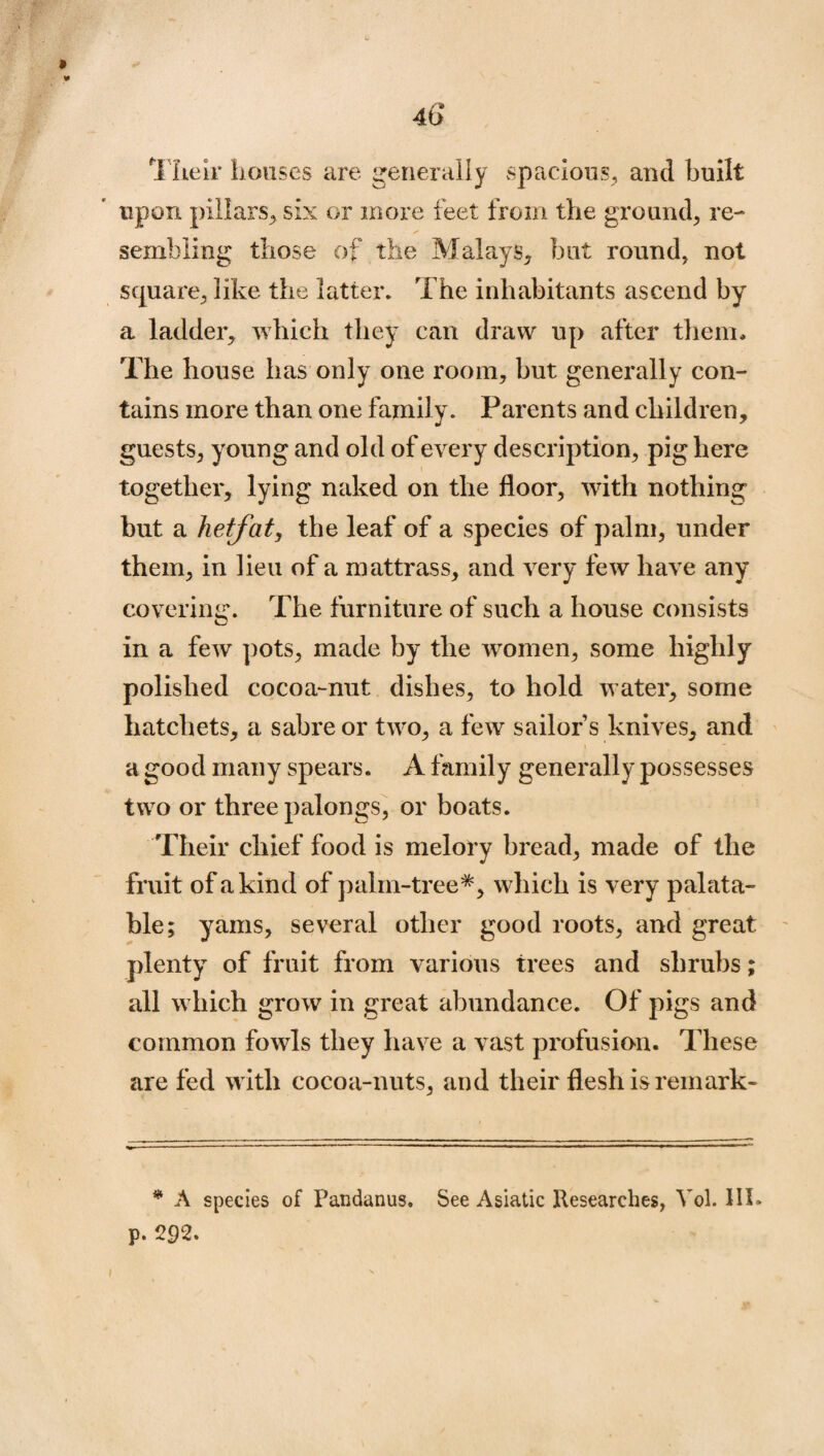 Their houses are generally spacious, and built upon pillars, six or more feet from the ground, re¬ sembling those of the Malays, but round, not square, like the latter. The inhabitants ascend by a ladder, which they can draw up after them* The house has only one room, but generally con¬ tains more than one family. Parents and children, guests, young and old of every description, pig here together, lying naked on the floor, writh nothing but a hetfat, the leaf of a species of palm, under them, in lieu of a mattrass, and very few have any covering. The furniture of such a house consists in a few pots, made by the women, some highly polished cocoa-nut dishes, to hold water, some hatchets, a sabre or two, a few sailor s knives, and a good many spears. A family generally possesses two or three palongs, or boats. Their chief food is melory bread, made of the fruit of a kind of palm-tree*, which is very palata¬ ble; yams, several other good roots, and great plenty of fruit from various trees and shrubs; all which grow in great abundance. Of pigs and common fowls they have a vast profusion. These are fed with cocoa-nuts, and their flesh is remark- * A species of Pandanus. See Asiatic Researches, Yol. III. p. 292.
