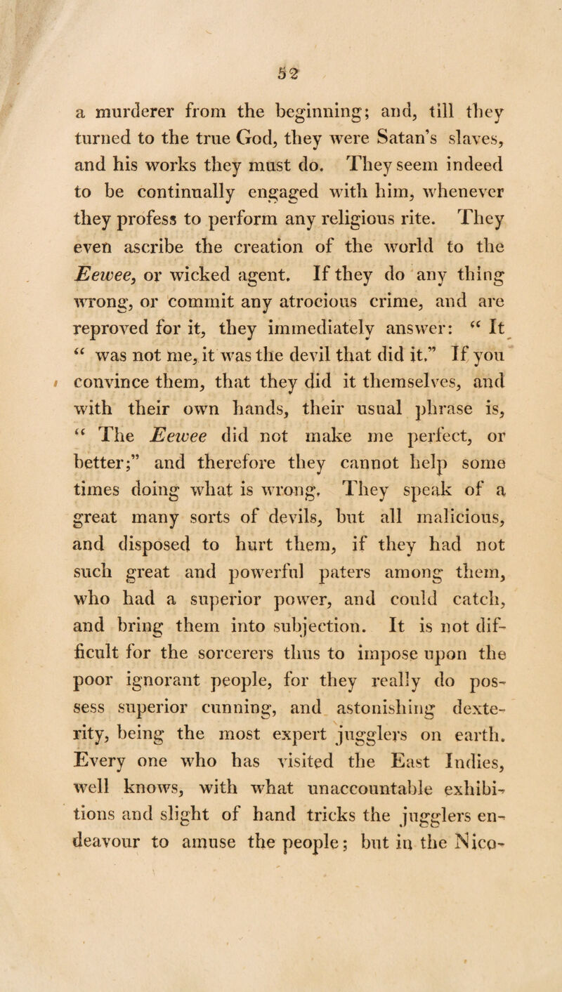 a murderer from the beginning; and, till they turned to the true God, they were Satan’s slaves, and his works they must do. They seem indeed to be continually engaged with him, whenever they profess to perform any religious rite. They even ascribe the creation of the world to the Eewee, or wicked agent. If they do any thing wrong, or commit any atrocious crime, and are reproved for it, they immediately answer: <( It “ was not me, it was the devil that did it;’ If you i convince them, that they did it themselves, and with their own hands, their usual phrase is, “ The Eewee did not make me perfect, or better;” and therefore they cannot help some times doing what is wrong. They speak of a great many sorts of devils, but all malicious, and disposed to hurt them, if they had not such great and powerful paters among them, who had a superior power, and could catch, and bring them into subjection. It is not dif¬ ficult for the sorcerers thus to impose upon the poor ignorant people, for they really do pos¬ sess superior cunning, and astonishing dexte¬ rity, being the most expert jugglers on earth. Every one who has visited the East Indies, well knows, with what unaccountable exhibi¬ tions and slight of hand tricks the jugglers en¬ deavour to amuse the people; but iu the Nico-