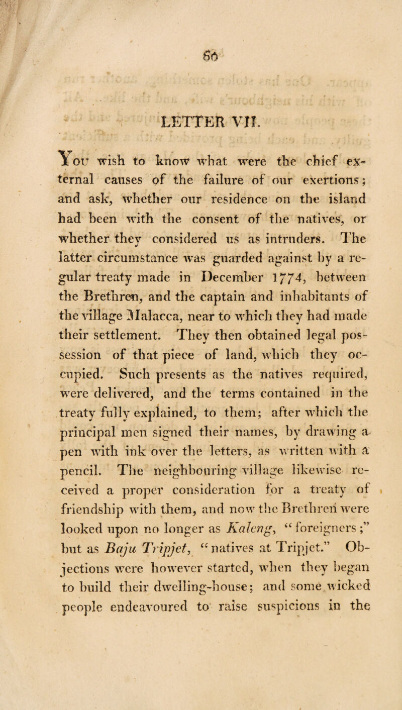 $6 LETTER VII. *\T ' * I ou wish to know what were the chief ex¬ ternal causes of the failure of our exertions; and ask, whether our residence on the island had been with the consent of the natives, or whether they considered us as intruders. The latter circumstance was guarded against by a re¬ gular treaty made in December 177T between the Brethren, and the captain and inhabitants of the village Malacca, near to which they had made their settlement. They then obtained legal pos¬ session of that piece of land, which they oc¬ cupied. Such presents as the natives required, were delivered, and the terms contained in the treaty fully explained, to them; after which the principal men signed their names, by drawing a pen with ink over the letters, as written with a pencil. The neighbouring village likewise re¬ ceived a proper consideration for a treaty of friendship with them, and now the Brethren were looked upon no longer as Kaleng> “ foreigners but as Baja Tripjet, “natives at Tripjet.” Ob¬ jections were however started, when they began to build their dwelling-house; and some wicked people endeavoured to raise suspicions in the