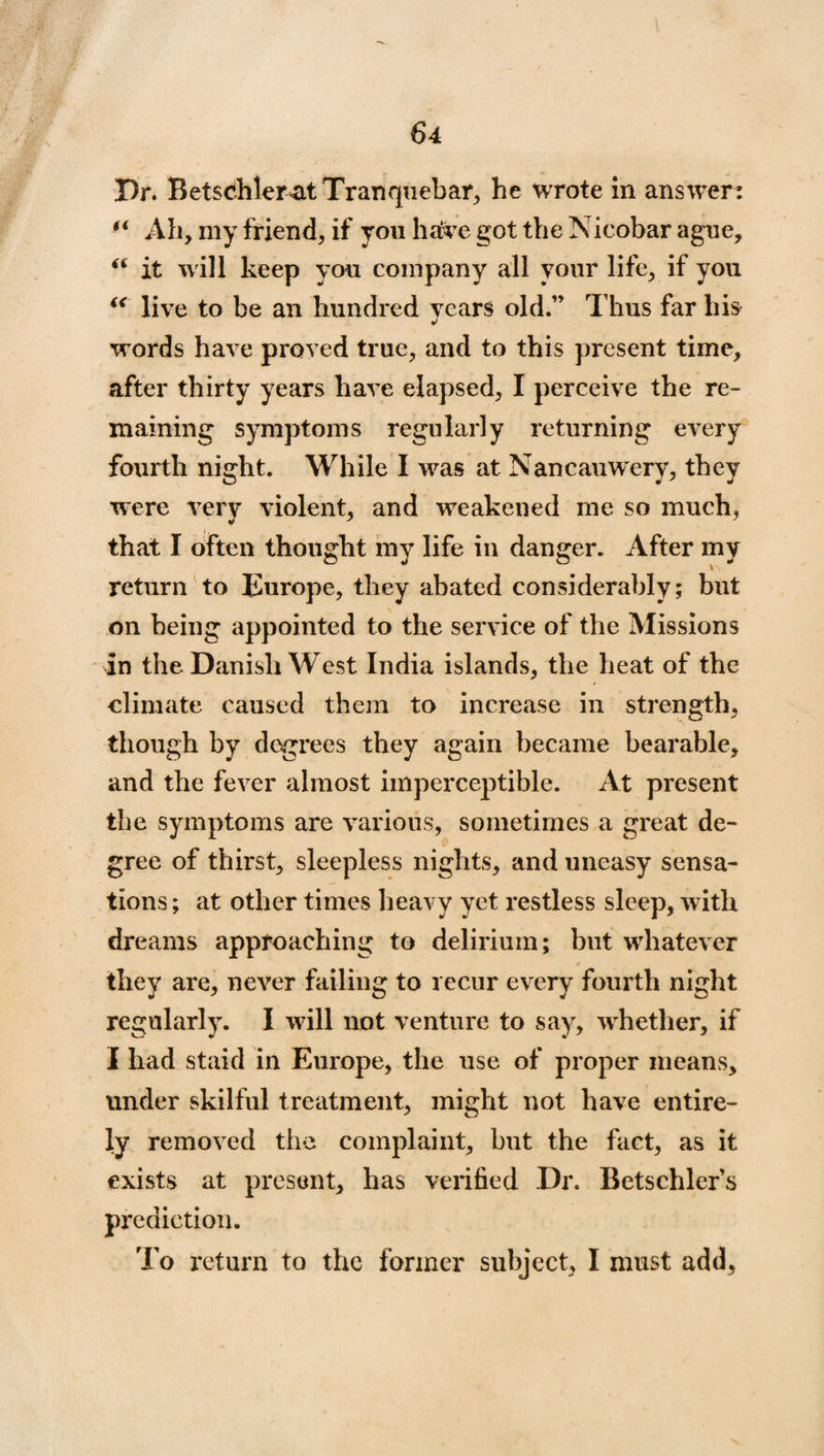 Dr. BetsdileratTranquebar, he wrote in answer: u Ah, my friend, if you have got the Nicobar ague, “ it will keep you company all your life, if you “ live to be an hundred years old.” Thus far his words have proved true, and to this present time, after thirty years have elapsed, I perceive the re¬ maining symptoms regularly returning every fourth night. While I was at Nancauwery, they were very violent, and weakened me so much, that I often thought my life in danger. After my return to Europe, they abated considerably; but on being appointed to the service of the Missions in the Danish West India islands, the heat of the climate caused them to increase in strength, though by degrees they again became bearable, and the fever almost imperceptible. At present the symptoms are various, sometimes a great de¬ gree of thirst, sleepless nights, and uneasy sensa¬ tions ; at other times heavy yet restless sleep, with dreams approaching to delirium; but whatever they are, never failing to recur every fourth night regularly. I will not venture to say, wrhether, if I had staid in Europe, the use of proper means, under skilful treatment, might not have entire¬ ly removed the complaint, but the fact, as it exists at present, has verified Dr. Betschlers prediction. To return to the former subject, I must add,