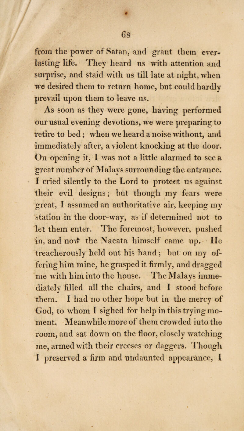 # 68 from the power of Satan, and grant them ever¬ lasting life. They heard us with attention and surprise, and staid with us till late at night, when we desired them to return home, but could hardly prevail upon them to leave us. As soon as they were gone, having performed our usual evening devotions, we were preparing to retire to bed; when we heard a noise without, and immediately after, a violent knocking at the door. On opening it, I was not a little alarmed to see a great number of Malays surrounding the entrance. I cried silently to the Lord to protect us against their evil designs; hut though my fears were great, I assumed an authoritative air, keeping my station in the door-way, as if determined not to let them enter. The foremost, however, pushed in, and no\$ the Nacata himself came up. He treacherously held out his hand; but on my of¬ fering him mine, he grasped it firmly, and dragged me with him into the house. The Malays imme¬ diately filled all the chairs, and I stood before them. I had no other hope but in the mercy of God, to whom I sighed for help in this trying mo¬ ment, Meanwhile more of them crowded into the room, and sat down on the floor, closely watching me, armed with their creeses or daggers. Though I preserved a firm and undaunted appearance, I