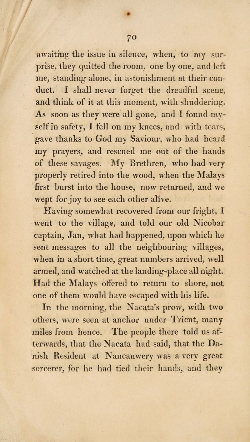 awaiting the issue in silence, when, to my sur¬ prise, they quitted the room, one by one, and left me, standing alone, in astonishment at their con¬ duct. 1 shall never forget the dreadful scene, and think of it at this moment, with shuddering. As soon as they were all gone, and I found my¬ self in safety, I fell on my knees, and with tears, gave thanks to God my Saviour, wTho had heard my prayers, and rescued me out of the hands of these savages. My Brethren, who had very properly retired into the wood, when the Malays first burst into the house, now returned, and we wept for joy to see each other alive. Having somewhat recovered from our fright, I went to the village, and told our old Nicobar captain, Jan, what had happened, upon which he sent messages to all the neighbouring villages, when in a short time, great numbers arrived, wrell armed, and watched at the landing-place all night. Had the Malays offered to return to shore, not one of them w ould have escaped with his life. In the morning, the Nacata’s prowr, with two others, wrere seen at anchor under Tricut, many miles from hence. The people there told us af¬ terwards, that the Nacata had said, that the Da¬ nish Resident at Nancamvery wras a very great sorcerer, for he had tied their hands, and they
