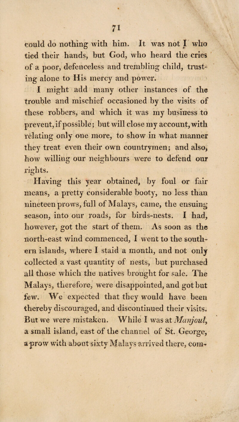 could do nothing with him. It was not I who tied their hands, but God, who heard the cries of a poor, defenceless and trembling child, trust¬ ing alone to His mercy and power. I might add many other instances of the trouble and mischief occasioned by the visits of these robbers, and which it was my business to prevent, if possible; but will close my account, with relating only one more, to show in what manner they treat even their own countrymen; and also, how willing our neighbours were to defend our rights. Having this year obtained, by foul or fair means, a pretty considerable booty, no less than nineteen prows, full of Malays, came, the ensuing season, into our roads, for birds-nests. I had, however, got the start of them. As soon as the north-east wind commenced, I went to the south¬ ern islands, where I staid a month, and not only collected a vast quantity of nests, but purchased ail those which the natives brought for sale. The Malays, therefore, were disappointed, and got but fewr. We expected that they would have been thereby discouraged, and discontinued their visits. But we were mistaken. While I was at Manjoul, a small island, east of the channel of St. George, a prow with about sixty Malays arrived there, com-*