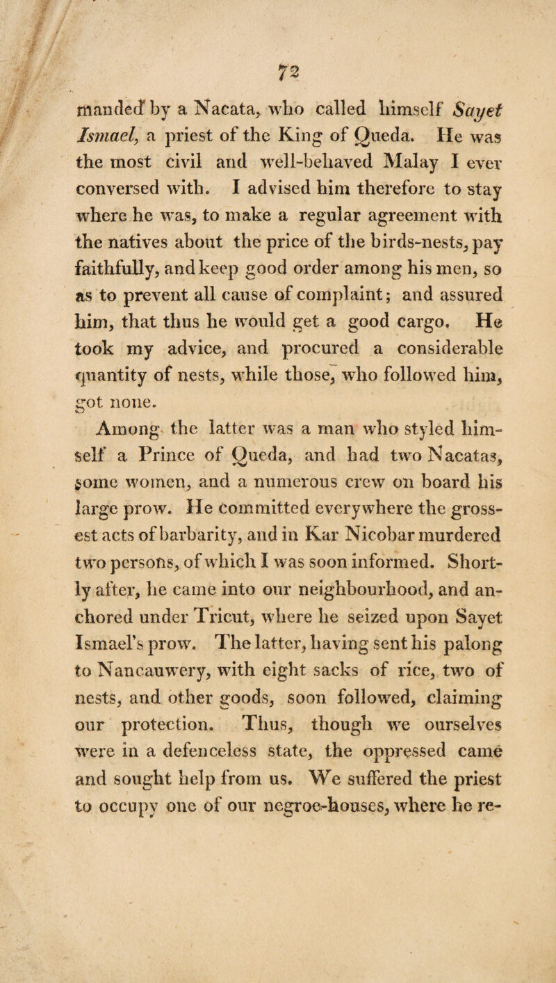 mandecf by a Nacata, who called himself Sayet Ismael, a priest of the King of Queda. He was the most civil and well-behaved Malay I ever conversed with. I advised him therefore to stay where he was, to make a regular agreement with the natives about the price of the birds-nests, pay faithfully, and keep good order among his men, so as to prevent all cause of complaint; and assured him, that thus he would get a good cargo. He took my advice, and procured a considerable quantity of nests, while those, who followed him, got none. Among the latter was a man who styled him¬ self a Prince of Queda, and had twoNacatas, gome women, and a numerous crew on board his large prow. He Committed everywhere the gross¬ est acts of barbarity, and in Kar Nicobar murdered two persons, of which I was soon informed. Short¬ ly after, he came into our neighbourhood, and an¬ chored under Tricut, where he seized upon Sayet Ismael’s prow. The latter, having sent his palong to Nancauwery, with eight sacks of rice, two of nests, and other goods, soon followed, claiming our protection. Thus, though we ourselves were in a defenceless state, the oppressed came and sought help from us. We suffered the priest to occupy one of our negroe^houses, where he re-