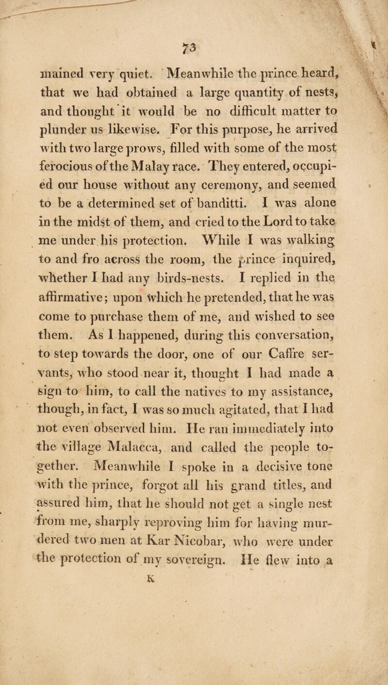 mained very quiet. Meanwhile the prince heard, that we had obtained a large quantity of nests, and thought it would be no difficult matter to plunder us likewise. For this purpose, he arrived with two large prows, filled with some of the most ferocious of the Malay race. They entered, occupi¬ ed our house without any ceremony, and seemed to be a determined set of banditti. I was alone in the midst of them, and cried to the Lord to take me under his protection. While I was walking to and fro across the room, the prince inquired, whether I had any birds-nests. I replied in the affirmative; upon which he pretended, that he was come to purchase them of me, and wished to see them. As I happened, during this conversation, to step towards the door, one of our Caffre ser¬ vants, who stood near it, thought I had made a sign to him, to call the natives to my assistance, though, in fact, I was so much agitated, that I had not even observed him. He ran immediately into the village Malacca, and called the people to¬ gether. Meanwhile I spoke in a decisive tone with the prince, forgot all his grand titles, and assured him, that he should not get a single nest from me, sharply reproving him for having mur¬ dered two men at Ivar Nicobar, who were under the protection of my sovereign. He flew into a K