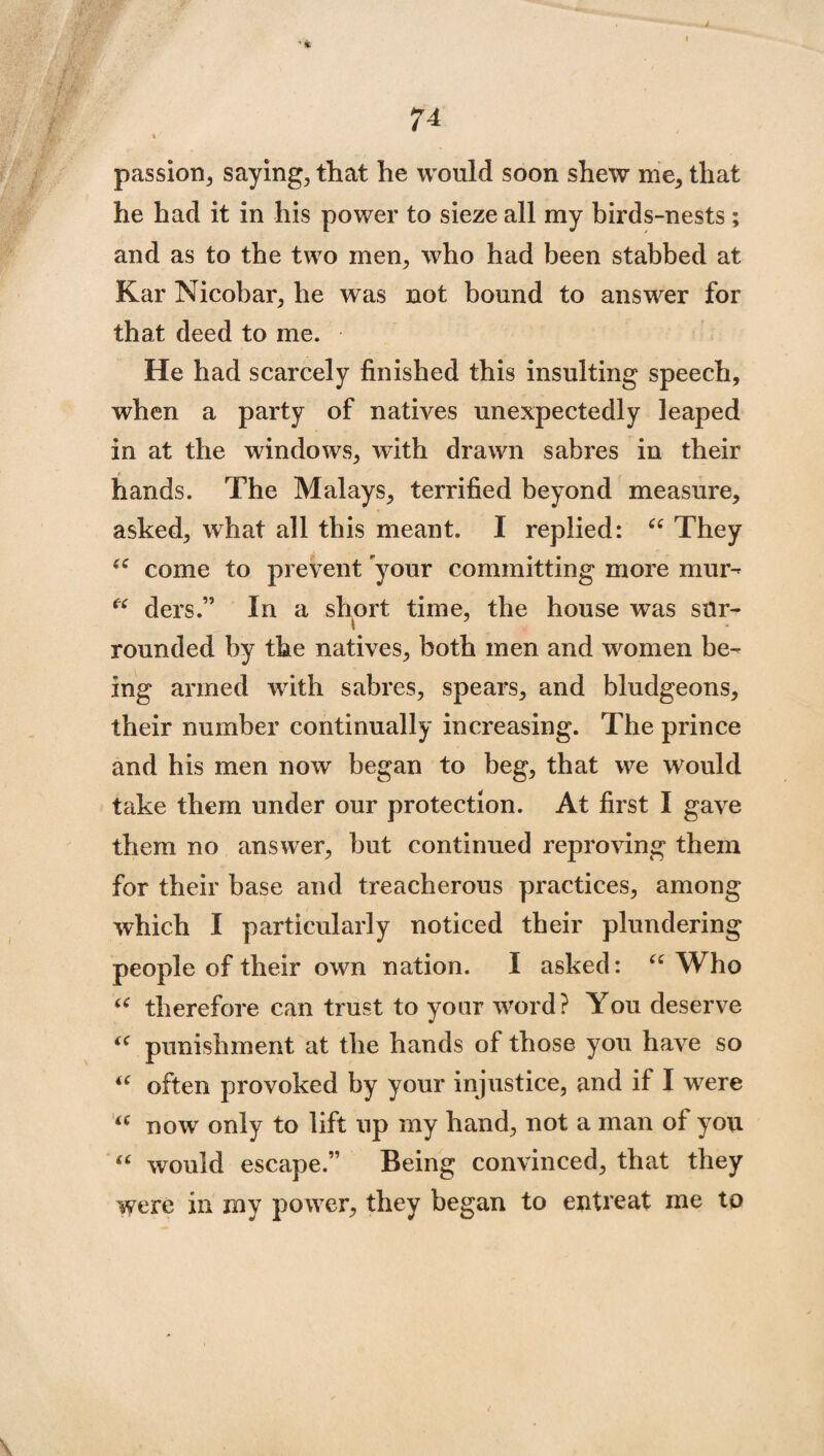 J 74 t passion, saying, that he would soon shew me, that he had it in his power to sieze all my birds-nests ; and as to the two men, who had been stabbed at Kar Nicobar, he was not bound to answer for that deed to me. He had scarcely finished this insulting speech, when a party of natives unexpectedly leaped in at the windows, with drawn sabres in their hands. The Malays, terrified beyond measure, asked, what all this meant. I replied: “ They £C come to prevent your committing more mur- “ ders.” In a short time, the house was sur¬ rounded by the natives, both men and women be¬ ing armed with sabres, spears, and bludgeons, their number continually increasing. The prince and his men now began to beg, that we would take them under our protection. At first I gave them no answer, but continued reproving them for their base and treacherous practices, among which I particularly noticed their plundering people of their own nation. I asked: C£ Who u therefore can trust to your word? You deserve u punishment at the hands of those you have so “ often provoked by your injustice, and if I were <c now only to lift up my hand, not a man of you “ would escape.” Being convinced, that they were in my power, they began to entreat me to