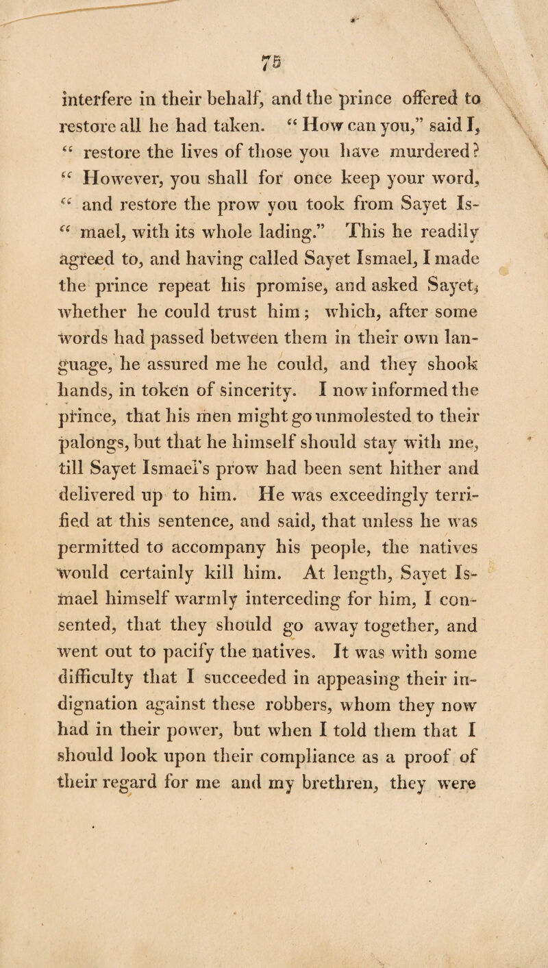 interfere in their behalf, and the prince offered to restore all he had taken. “ How can yon/’ said I, “ restore the lives of those you have murdered? £C However, you shall for once keep your word, ^ and restore the prow you took from Sayet Is- mael, with its whole lading.’5 This he readily agreed to, and having called Sayet Ismael, I made the prince repeat his promise, and asked Sayet, whether he could trust him; which, after some words had passed between them in their own lan¬ guage, he assured me he could, and they shook hands, in token of sincerity. I now informed the prince, that his men might go unmolested to their palongs, but that he himself should stay with me, till Sayet Ismael’s prow7 had been sent hither and delivered up to him. He wras exceedingly terri¬ fied at this sentence, and said, that unless he wras permitted to accompany his people, the natives Would certainly kill him. At length, Sayet Is¬ mael himself warmly interceding for him, I con¬ sented, that they should go away together, and rvent out to pacify the natives. It was w7ith some difficulty that I succeeded in appeasing their in¬ dignation against these robbers, whom they now had in their power, but when I told them that I should look upon their compliance as a proof of their regard for me and my brethren, they were t