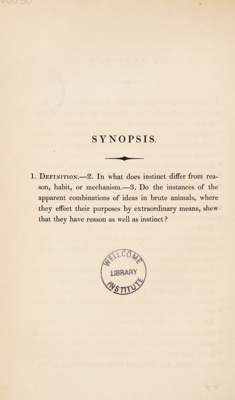 SYNOPSIS. 1. Definition.—2. In what does instinct differ from rea¬ son, habit, or mechanism.—3. Do the instances of the apparent combinations of ideas in brute animals, where they effect their purposes by extraordinary means, shew that they have reason as well as instinct ?