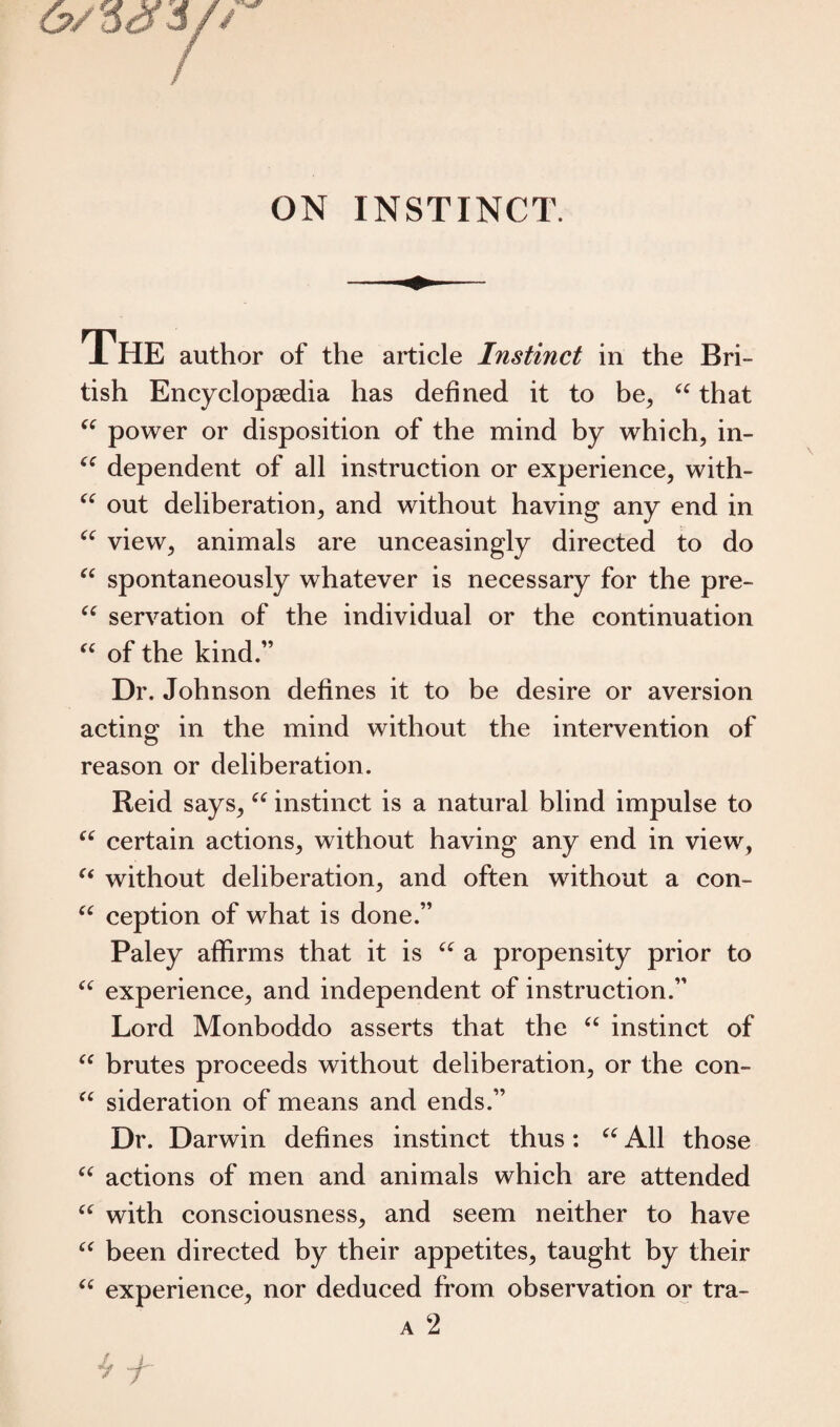 cc CC CC CC cc The author of the article Instinct in the Bri¬ tish Encyclopaedia has defined it to be, “ that power or disposition of the mind by which, in¬ dependent of all instruction or experience, with¬ out deliberation, and without having any end in view, animals are unceasingly directed to do spontaneously whatever is necessary for the pre- “ servation of the individual or the continuation “ of the kind.” Dr. Johnson defines it to be desire or aversion acting; in the mind without the intervention of reason or deliberation. Reid says, “ instinct is a natural blind impulse to u certain actions, without having any end in view, “ without deliberation, and often without a con¬ ception of what is done.” Paley affirms that it is “ a propensity prior to experience, and independent of instruction.” Lord Monboddo asserts that the “ instinct of brutes proceeds without deliberation, or the con- “ sideration of means and ends.” Dr. Darwin defines instinct thus: “ All those “ actions of men and animals which are attended “ with consciousness, and seem neither to have been directed by their appetites, taught by their experience, nor deduced from observation or tra- a 2 cc CC cc cc cc JL _L- 7 7