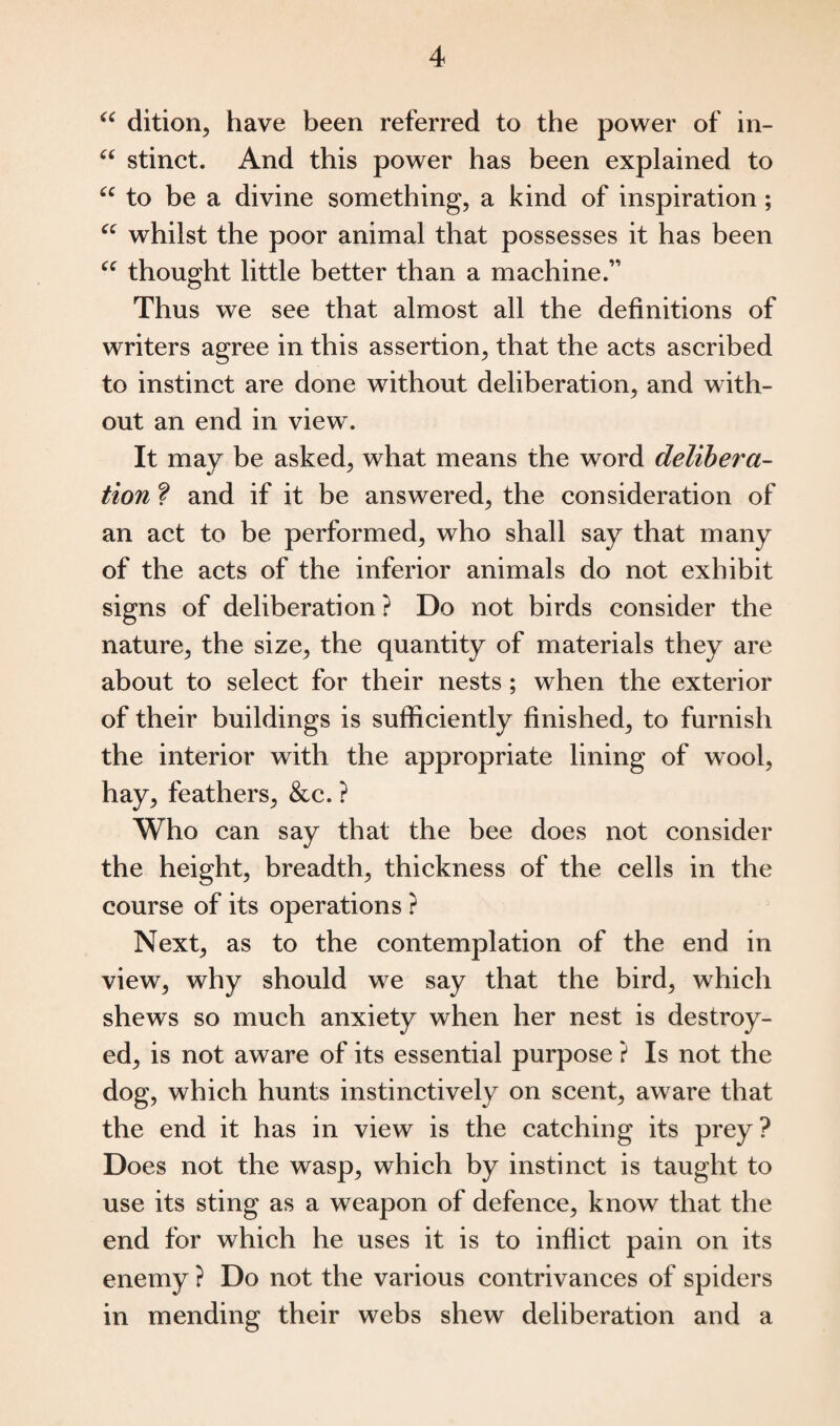 “ dition, have been referred to the power of in- “ stinct. And this power has been explained to u to be a divine something, a kind of inspiration; “ whilst the poor animal that possesses it has been “ thought little better than a machine.” Thus we see that almost all the definitions of writers agree in this assertion, that the acts ascribed to instinct are done without deliberation, and with¬ out an end in view. It may be asked, what means the word delibera¬ tion ? and if it be answered, the consideration of an act to be performed, who shall say that many of the acts of the inferior animals do not exhibit signs of deliberation? Do not birds consider the nature, the size, the quantity of materials they are about to select for their nests; when the exterior of their buildings is sufficiently finished, to furnish the interior with the appropriate lining of wool, hay, feathers, &c. ? Who can say that the bee does not consider the height, breadth, thickness of the cells in the course of its operations ? Next, as to the contemplation of the end in view, why should we say that the bird, which shews so much anxiety when her nest is destroy¬ ed, is not aware of its essential purpose ? Is not the dog, which hunts instinctively on scent, aware that the end it has in view is the catching its prey? Does not the wasp, which by instinct is taught to use its sting as a weapon of defence, know that the end for which he uses it is to inflict pain on its enemy ? Do not the various contrivances of spiders in mending their webs shew deliberation and a