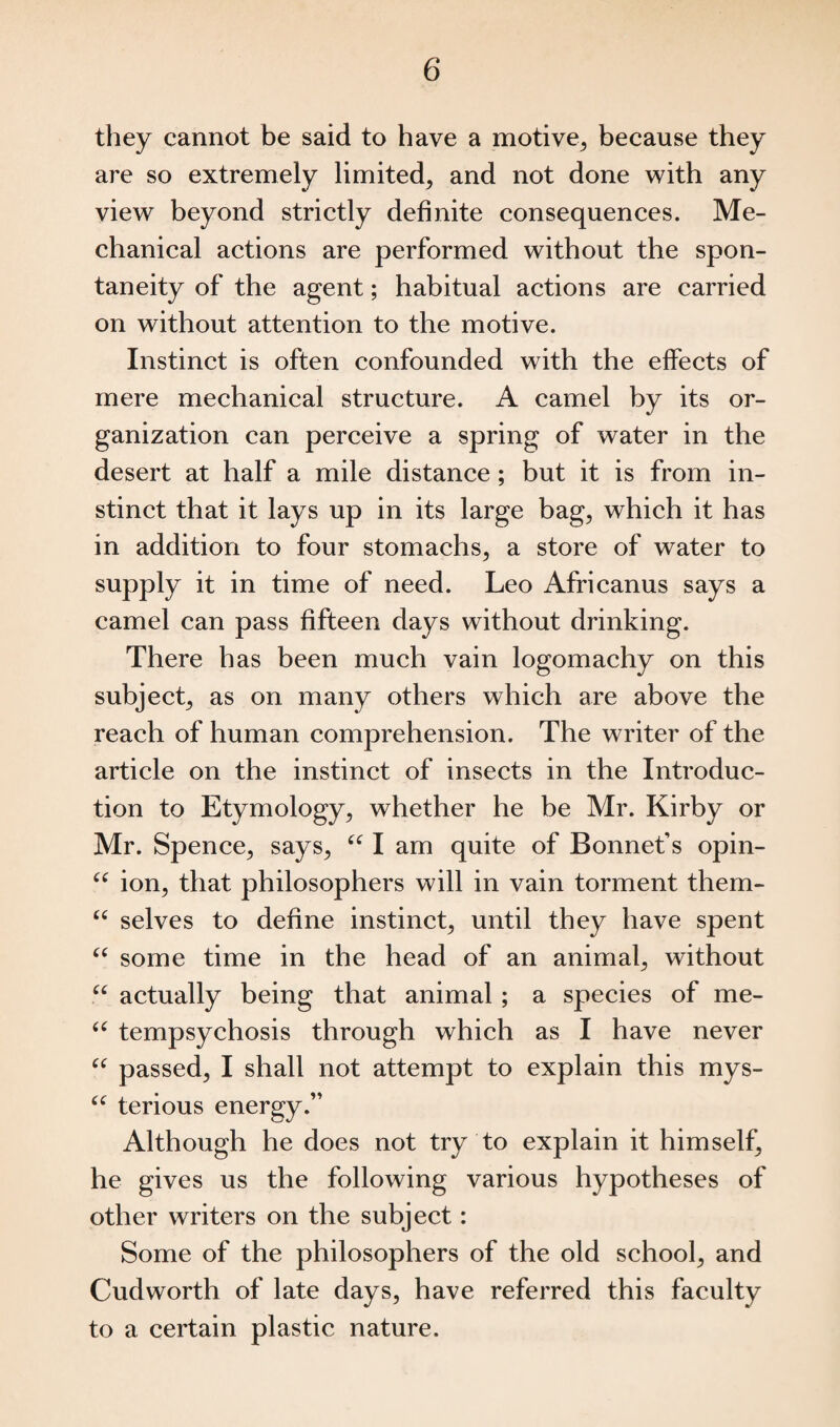 they cannot be said to have a motive, because they are so extremely limited, and not done with any view beyond strictly definite consequences. Me¬ chanical actions are performed without the spon¬ taneity of the agent; habitual actions are carried on without attention to the motive. Instinct is often confounded with the effects of mere mechanical structure. A camel by its or¬ ganization can perceive a spring of water in the desert at half a mile distance; but it is from in¬ stinct that it lays up in its large bag, which it has in addition to four stomachs, a store of water to supply it in time of need. Leo Africanus says a camel can pass fifteen days without drinking. There has been much vain logomachy on this subject, as on many others which are above the reach of human comprehension. The writer of the article on the instinct of insects in the Introduc¬ tion to Etymology, whether he be Mr. Kirby or Mr. Spence, says, “ I am quite of Bonnet’s opin- u ion, that philosophers will in vain torment them- u selves to define instinct, until they have spent “ some time in the head of an animal, without “ actually being that animal; a species of me- u tempsychosis through which as I have never “ passed, I shall not attempt to explain this mys- “ terious energy.” Although he does not try to explain it himself, he gives us the following various hypotheses of other writers on the subject: Some of the philosophers of the old school, and Cudworth of late days, have referred this faculty to a certain plastic nature.