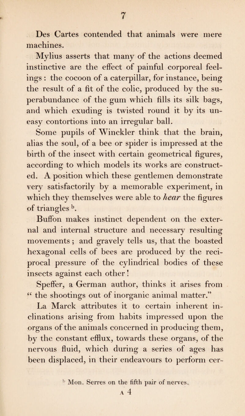 Des Cartes contended that animals were mere machines. Mylius asserts that many of the actions deemed instinctive are the effect of painful corporeal feel¬ ings : the cocoon of a caterpillar, for instance, being the result of a fit of the colic, produced by the su¬ perabundance of the gum which fills its silk bags, and which exuding is twisted round it by its un¬ easy contortions into an irregular ball. Some pupils of Winckler think that the brain, alias the soul, of a bee or spider is impressed at the birth of the insect with certain geometrical figures, according to which models its works are construct¬ ed. A position which these gentlemen demonstrate very satisfactorily by a memorable experiment, in which they themselves were able to hear the figures of triangles b. Buffon makes instinct dependent on the exter¬ nal and internal structure and necessary resulting movements ; and gravely tells us, that the boasted hexagonal cells of bees are produced by the reci¬ procal pressure of the cylindrical bodies of these insects against each other! Speffer, a German author, thinks it arises from “ the shootings out of inorganic animal matter.” La Marck attributes it to certain inherent in¬ clinations arising from habits impressed upon the organs of the animals concerned in producing them, by the constant efflux, towards these organs, of the nervous fluid, which during a series of ages has been displaced, in their endeavours to perform cer- h Mon. Serres on the fifth pair of nerves.