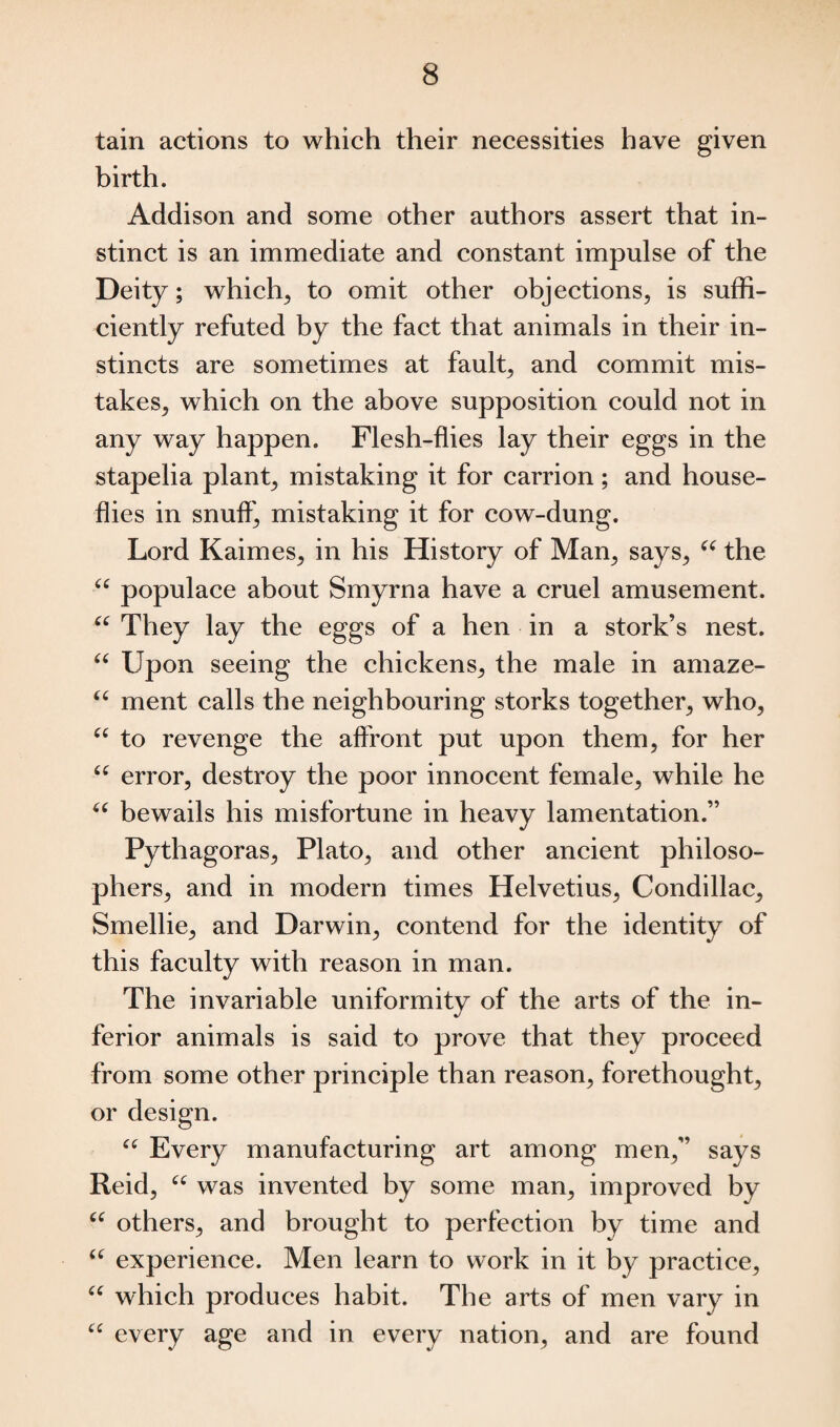 tain actions to which their necessities have given birth. Addison and some other authors assert that in¬ stinct is an immediate and constant impulse of the Deity; which, to omit other objections, is suffi¬ ciently refuted by the fact that animals in their in¬ stincts are sometimes at fault, and commit mis¬ takes, which on the above supposition could not in any way happen. Flesh-flies lay their eggs in the stapelia plant, mistaking it for carrion; and house¬ flies in snuff, mistaking it for cow-dung. Lord Kaimes, in his History of Man, says, “ the “ populace about Smyrna have a cruel amusement. “ They lay the eggs of a hen in a stork’s nest. “ Upon seeing the chickens, the male in amaze- “ ment calls the neighbouring storks together, who, “ to revenge the affront put upon them, for her u error? destroy the poor innocent female, while he “ bewails his misfortune in heavy lamentation.” Pythagoras, Plato, and other ancient philoso¬ phers, and in modern times Helvetius, Condillac, Smellie, and Darwin, contend for the identity of this faculty with reason in man. The invariable uniformity of the arts of the in¬ ferior animals is said to prove that they proceed from some other principle than reason, forethought, or design. “ Every manufacturing art among men,” says Reid, “ was invented by some man, improved by u others, and brought to perfection by time and “ experience. Men learn to work in it by practice, “ which produces habit. The arts of men vary in “ every age and in every nation, and are found