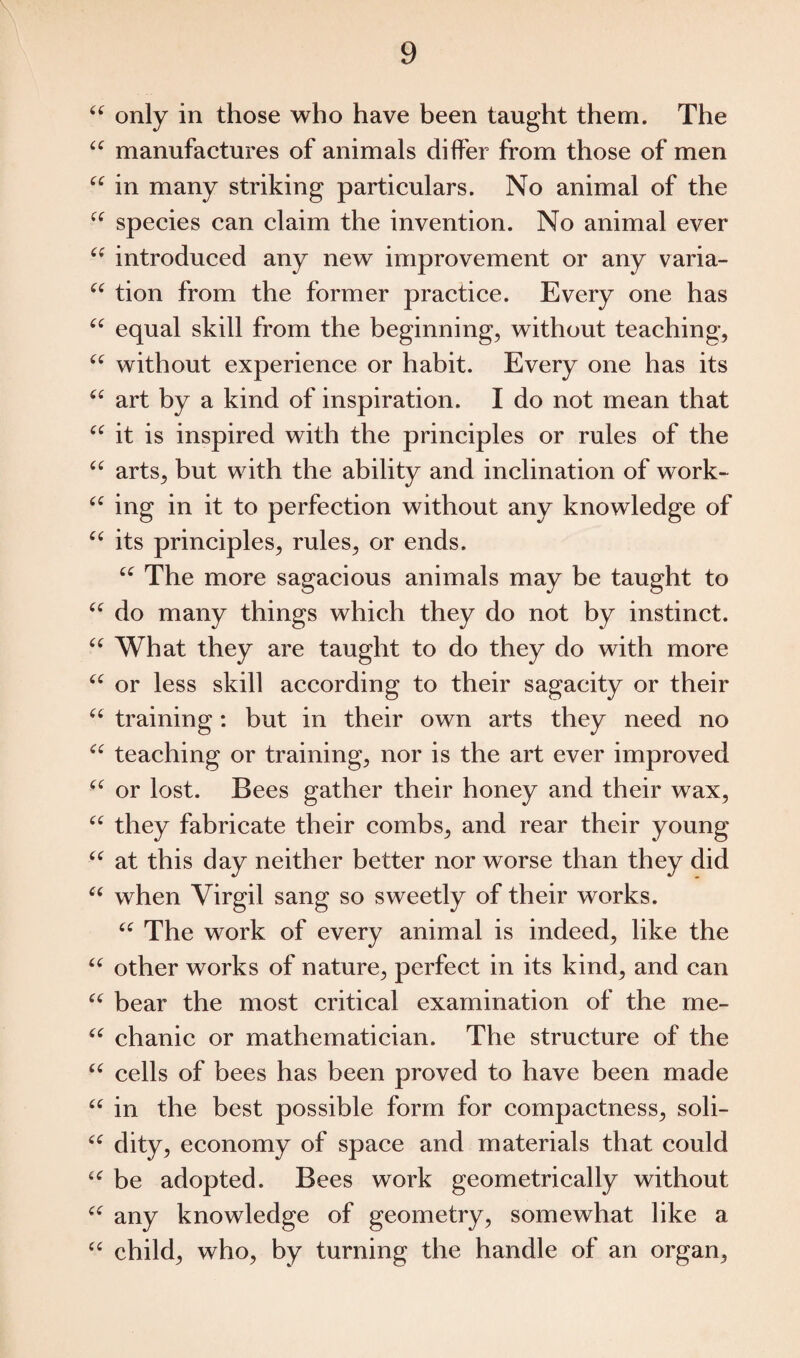 <c only in those who have been taught them. The u manufactures of animals differ from those of men “ in many striking particulars. No animal of the “ species can claim the invention. No animal ever “ introduced any new improvement or any varia- “ tion from the former practice. Every one has “ equal skill from the beginning, without teaching, “ without experience or habit. Every one has its “ art by a kind of inspiration. I do not mean that “ it is inspired with the principles or rules of the “ arts, but with the ability and inclination of work- “ ing in it to perfection without any knowledge of “ its principles, rules, or ends. “ The more sagacious animals may be taught to “ do many things which they do not by instinct. “ What they are taught to do they do with more “ or less skill according to their sagacity or their “ training: but in their own arts they need no “ teaching or training, nor is the art ever improved “ or lost. Bees gather their honey and their wax, u they fabricate their combs, and rear their young “ at this day neither better nor worse than they did 66 when Virgil sang so sweetly of their works. u The work of every animal is indeed, like the “ other works of nature, perfect in its kind, and can “ bear the most critical examination of the me- “ chanic or mathematician. The structure of the “ cells of bees has been proved to have been made “ in the best possible form for compactness, soli- “ dity, economy of space and materials that could u be adopted. Bees work geometrically without “ any knowledge of geometry, somewhat like a u child, who, by turning the handle of an organ,