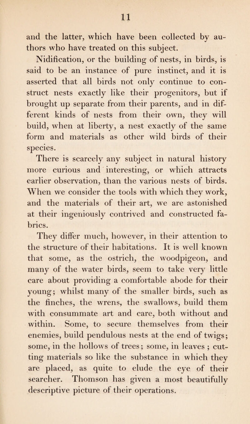 and the latter, which have been collected by au¬ thors who have treated on this subject. Nidification, or the building of nests, in birds, is said to be an instance of pure instinct, and it is asserted that all birds not only continue to con¬ struct nests exactly like their progenitors, but if brought up separate from their parents, and in dif¬ ferent kinds of nests from their own, they will build, when at liberty, a nest exactly of the same form and materials as other wild birds of their species. There is scarcely any subject in natural history more curious and interesting, or which attracts earlier observation, than the various nests of birds. When we consider the tools with which they work, and the materials of their art, we are astonished at their ingeniously contrived and constructed fa¬ brics. They differ much, however, in their attention to the structure of their habitations. It is well known that some, as the ostrich, the woodpigeon, and many of the water birds, seem to take very little care about providing a comfortable abode for their young; whilst many of the smaller birds, such as the finches, the wrens, the swallows, build them with consummate art and care, both without and within. Some, to secure themselves from their enemies, build pendulous nests at the end of twigs; some, in the hollows of trees; some, in leaves ; cut¬ ting materials so like the substance in which they are placed, as quite to elude the eye of their searcher. Thomson has given a most beautifully descriptive picture of their operations.