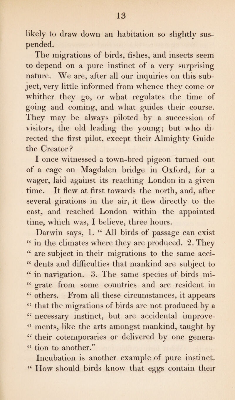 likely to draw down an habitation so slightly sus¬ pended. The migrations of birds, fishes, and insects seem to depend on a pure instinct of a very surprising nature. We are, after all our inquiries on this sub¬ ject, very little informed from whence they come or whither they go, or what regulates the time of going and coming, and what guides their course. They may be always piloted by a succession of visitors, the old leading the young; but who di¬ rected the first pilot, except their Almighty Guide the Creator? I once witnessed a town-bred pigeon turned out of a cage on Magdalen bridge in Oxford, for a wager, laid against its reaching London in a given time. It flew at first towards the north, and, after several girations in the air, it flew directly to the east, and reached London within the appointed time, which was, I believe, three hours. Darwin says, 1. u All birds of passage can exist “ in the climates where they are produced. 2. They “ are subject in their migrations to the same acci- “ dents and difficulties that mankind are subject to “ in navigation. 3. The same species of birds mi- “ grate from some countries and are resident in “ others. From all these circumstances, it appears “ that the migrations of birds are not produced by a u necessary instinct, but are accidental improve- “ ments, like the arts amongst mankind, taught by “ their cotemporaries or delivered by one genera- “ tion to another.” Incubation is another example of pure instinct. “ How should birds know that eggs contain their