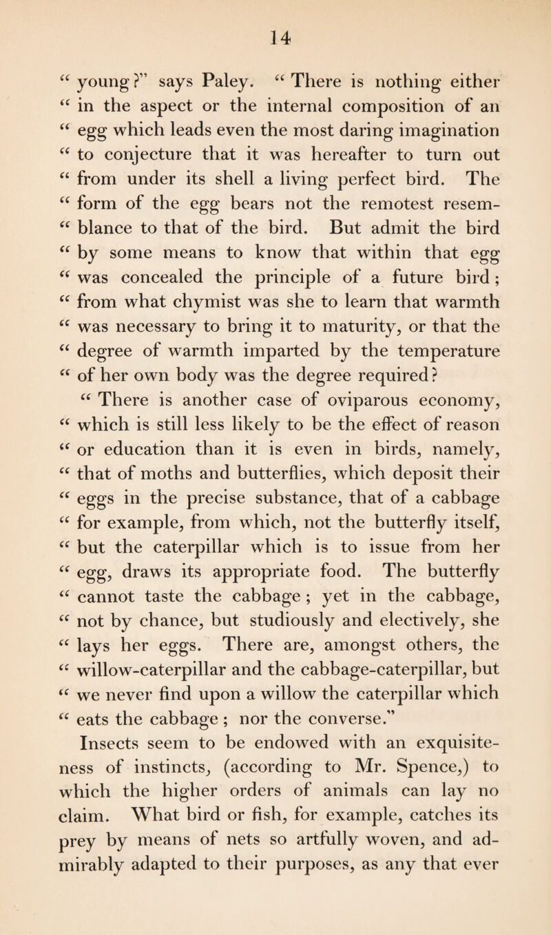 “ young ?” says Paley. “ There is nothing either u in the aspect or the internal composition of an “ egg which leads even the most daring imagination “ to conjecture that it was hereafter to turn out “ from under its shell a living perfect bird. The “ form of the egg bears not the remotest resem- “ blance to that of the bird. But admit the bird u by some means to know that within that egg “ was concealed the principle of a future bird; “ from what chymist was she to learn that warmth u was necessary to bring it to maturity, or that the “ degree of warmth imparted by the temperature “ of her own body was the degree required ? “ There is another case of oviparous economy, “ which is still less likely to be the effect of reason u or education than it is even in birds, namely, u that of moths and butterflies, which deposit their “ eggs in the precise substance, that of a cabbage “ for example, from which, not the butterfly itself, “ but the caterpillar which is to issue from her “ egg, draws its appropriate food. The butterfly “ cannot taste the cabbage ; yet in the cabbage, “ not by chance, but studiously and electively, she “ lays her eggs. There are, amongst others, the “ willow-caterpillar and the cabbage-caterpillar, but “ we never find upon a willow the caterpillar which “ eats the cabbage ; nor the converse.” Insects seem to be endowed with an exquisite¬ ness of instincts, (according to Mr. Spence,) to which the higher orders of animals can lay no claim. What bird or fish, for example, catches its prey by means of nets so artfully woven, and ad¬ mirably adapted to their purposes, as any that ever