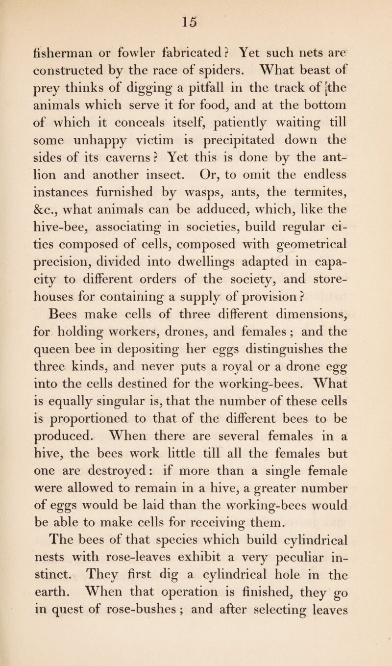 fisherman or fowler fabricated ? Yet such nets are constructed by the race of spiders. What beast of prey thinks of digging a pitfall in the track of [the animals which serve it for food, and at the bottom of which it conceals itself, patiently waiting till some unhappy victim is precipitated down the sides of its caverns ? Yet this is done by the ant- lion and another insect. Or, to omit the endless instances furnished by wasps, ants, the termites, &c., what animals can be adduced, which, like the hive-bee, associating in societies, build regular ci¬ ties composed of cells, composed with geometrical precision, divided into dwellings adapted in capa¬ city to different orders of the society, and store¬ houses for containing a supply of provision ? Bees make cells of three different dimensions, for holding workers, drones, and females ; and the queen bee in depositing her eggs distinguishes the three kinds, and never puts a royal or a drone egg into the cells destined for the working-bees. What is equally singular is, that the number of these cells is proportioned to that of the different bees to be produced. When there are several females in a hive, the bees work little till all the females but one are destroyed: if more than a single female were allowed to remain in a hive, a greater number of eggs would be laid than the working-bees would be able to make cells for receiving them. The bees of that species which build cylindrical nests with rose-leaves exhibit a very peculiar in¬ stinct. They first dig a cylindrical hole in the earth. When that operation is finished, they go in quest of rose-bushes ; and after selecting leaves